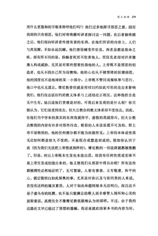 信之功用 299
用什么更植和的字眼来称呼他们吗?)他们过多地探寻邪恶之源，因而
找到的只有邪恶。他们时常唤醒听讲者探讨这一问题，在后者被唤醒
之后，他们却向昕讲者传授有害的东西，在他们所讲的内容上，人们
与其觉醒，不如永远沉睡。他们使昏睡变作狂乱，两者虽都是致命之
疾，而有所不同的是，昏睡者死而不危害他人，而狂乱者却对许多健
康人构成威胁，尤其是对那些想要扶助他的人。上帝既不是邪恶的创
造者，也从不因自己所为而懊悔，他的心也从不被情绪的狂潮困扰，
他的国度也不是地球的某一小部分;上帝既不赞同或操纵罪与恶行，
他口中也从无谎言。摩尼教曾经就是用对旧约如此可怕的攻击来影响
我们，他们攻击说旧约的教义体系与上述结论正相反，这种指控全是
无中生有。姑且说他们责难是对的，可我后来发现的是什么呢?你只
能认为，它们是受到攻击，但大公教会的教义体系却不受攻击。因此，
在他们当中学来的真实的东西我就持守，虚假的我就排斥。但大公教
会教我的内容有许多对那些冷血、粗俗的人来说是遥不可及的，即上
帝不是物质的，他的任何部分都不能为肉眼所见$上帝的本体或性质
无论如何都是恒久不变的，不是组合或塑造而成的。假如你认同于
此(因为我们无法把上帝想成别样的) ，摩尼教的一切说辞就都被推翻
了。但是，何以上帝既未生发也未造出恶，却没有任何性质或实体不
是上帝生发或创造出来的，他又使我们从邪恶中得自由呢?所有这些
都被理性必然地证明了，无可置疑。人要有善意，又有敬虔、和平的
心，就定能明白如此深奥的事，尤其是对你以及与你同类的人来说。
若没有这样的属灵素质，人对于如此命题则根本无法明白。而且这不
是子虚乌有的杜撰，也不是只能满足幼稚人而非睿智人视听和心灵的
波斯童话。真理完全不像摩尼教低能地认为的那样。不过，由于我的
这篇论文早已超过了预想的篇幅，我还是就此结束本书的内容为好。
 