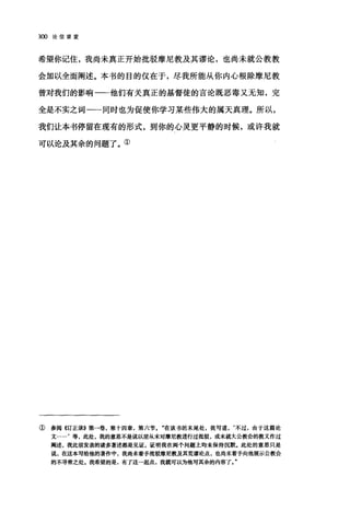 3∞论信望爱
希望你记住，我尚未真正开始批驳摩尼教及其谬论，也尚未就公教教
会加以全面阐述。本书的目的仅在于，尽我所能从你内心眼除摩尼教
曾对我们的影响一-他们有关真正的基督徒的言论既恶毒又无知，完
全是不实之词一一同时也为促使你学习某些伟大的属天真理。所以，
我们让本书停留在现有的形式，到你的心灵更平静的时候，或许我就
可以论及其余的问题了。①
①参阅《订正录》第一卷，第十四章，第六节。"在该书的末尾处，我写道，‘不过，由于这篇论
文…'等，此处，我的意思不是说以前从未对摩尼教进行过批驳，或未就大公教会的教义作过
阐述，我此前发表的诸多著述都是见证，证明我在两个问题上均未保持沉默，此处的意思只是
说，在这本写给他的著作中，我尚未着手批驳摩尼教及其荒谬论点，也尚未着手向他展示公教会
的不寻常之处.我希望的是，有了这一起点，我就可以为他写其余的内容了
 