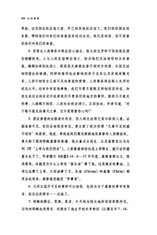 304 论信望爱
考验、证实朋友的友谊之前，早已相信他的友谊了。我们相信朋友的
良愿，哪怕他们对我们的善意没有经过证实。我们是相信，而不是看
到他们对我们的善意。
4. 若要从人类事务中将此信心抽去，极大的无序和可怕的混乱便
会接踵而来。人与人的友谊将会消亡，因为他们无法相信相互的善
意。婚姻也将因此消亡，原因是夫妻彼此看不到对方的爱，从而无法
相信被此的情感。同样的情形也会影响到亲子关系以及其他亲缘关
系。人若不相信自己看不见的善意和爱情，人类事务将会陷入无序的
状态之中。还有许多其他事物，我们尽管不能眼见却相信其存在，如
发生在过去的历史中或者我们不曾亲往的地方的事件。假若凡不能见
的事，人就都不相信，人类社会则会消亡。正因如此，作者写道对
于眼不能见的属天之事，岂不更需要信心吗?"
5. 朋友善意的证据或许存在，但人却无法将它显示给别人看。证
据虽看不见，但仍应相信其存在。奥古斯丁驳斥所谓"凡看不见的就
不该信"的原则。他说，那些说我们毫无根据地信基督的人是错误的。
奥古斯丁提到耶稣基督的家谱，他从童贞女而生，以及基督是以马内
利(即"上帝与我们同在>> )。人若愿意相信这是上帝降生，就不会怀疑
童女生子了。作者援引《诗篇)) 14: 6 一17 并写道，基督喜爱公义，恨
恶罪恶。这就是为什么上帝用"喜乐油"膏了他。这是属灵的膏泊，上
帝以此膏了上帝，父用油膏了子。圣泊 (Chrism) 和基督 (Christ )都
是由此而来，基督意思就是"受膏者"。
6. 之所以说不可见的事却可以相信，也因为关于基督的事早有预
言，而且这些预言一一应验了。
7. 耶稣的降生、受难、复活、升天均为犹太地的信徒亲眼所见。
旧约对耶稣也有预言，还预言了他生平的许多特征(以赛亚书 7: 14;
 