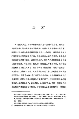 正文*
1.有些人认为，基督教信仰只当付之一笑而不应信守。理由是，
它指示给人们的内容是眼所不能见的，却要求人们信这些未见之事。
在驳斥这些自以为头脑清醒而不见不信之人的同时，我们虽无法向人
的视觉展示出所信的属天之事，然丽却能向人的内心表明，基督教信
仰的内容虽然眼不能见，却是应当信的。那些人的愚昧如此受制于自
己肉体的眼睛，乃至凡眼不能见的，他们就认为不应当信。我们首先
应提醒不见不信之人的是，有多少肉眼不能见的事，他们不仅相信，
而且知道。其他暂且不论，只是在我们心里(这心灵的性状如何就是
不可见的) ，便有多少事，我们仅凭信心去相信，或凭头脑就知道自己
信或不信，尽管这些事与眼睛的视觉毫不相干，然而对我们心灵的眼
睛来说，却是如此明了，如此清晰，如此确定无疑。那么，我们又为何
不应相信肉体的眼睛虽不能见，却在我们无法用眼的情形下，确知自
* 有人认为本文非出自奥古斯丁之手，但因奥古斯丁在他的书信第二百三十一封一一致达里乌·
克米特(Darium Comitem) 的信中提到本文，证实它确是奥古斯丁之作。本文似乎撰于 399 年以
晚，理由是在正文第 10 节中对偶像一事有所论述，是年霍诺留①颁行了废除偶像的法律.一一
引自本笃会版本
读过巴特勒的 4类比法)) (Analogy) 的人可从本文中看出相似的思维方式。
(Flavius Honorius ，西罗马帝国皇帝，公元 393-423 年间在位。 中译者
 