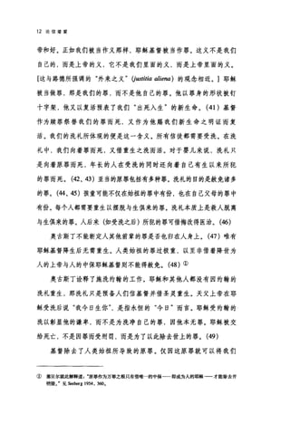 12 论信望爱
帝和好。正如我们被当作义那样，耶稣基督被当作罪。这义不是我们
自己的，而是上帝的义，它不是我们里面的义，而是上帝里面的义。
[这与路德所强调的"外来之义" (j阳titia aliena) 的观念相近。]耶稣
被当做罪，那是我们的罪，而不是他自己的罪。他以罪身的形状被钉
十字架，他又以复活预表了我们"出死入生"的新生命。 (41)基督
作为赎罪祭替我们的罪而死，又作为他赐我们新生命之明证而复
活。我们的洗礼所体现的便是这一含义。所有信徒都需要受洗。在洗
礼中，我们向着罪而死，又借重生之洗而活。对于婴儿来说，洗礼只
是向着原罪而死，年长的人在受洗的同时还向着自己有生以来所犯
的罪而死。 (42、 43) 亚当的原罪包括有多种罪。洗礼的目的是赦免诸多
的罪。 (44、 45) 孩童可能不仅在始祖的罪中有份，也在自己父母的罪中
有份。每个人都需要重生以摆脱与生俱来的罪。洗礼本质上是救人脱离
与生俱来的罪。人后来(如受洗之后)所犯的罪可借悔改得医治。 (46)
奥古斯丁不能断定人其他前辈的罪是否也归在人身上。 (47)唯有
耶稣基督降生后无需重生。人类始祖的罪过极重，以至非借着降世为
人的上帝与人的中保耶稣基督则不能得赦免。 (48) ①
奥古斯丁诠释了施洗约翰的工作。耶稣和其他人都没有因约翰的
洗礼重生，那洗礼只是预备人们信基督并借圣灵重生。天父上帝在耶
稣受洗后说"我今日生你是指永恒的"今日"而言。耶稣受约翰的
洗以彰显他的谦卑，而不是为洗净自己的罪，因他本无罪。耶稣被交
给死亡，不是因罪而受刑罚，而是为了以此除去世上的罪。 (49 )
基督除去了人类始祖所导致的原罪。仅因这原罪就可以将我们
① 塞贝尔就此解释道原罪作为万罪之根只有借唯一的中保一一即成为人的耶稣-一才能除去并
销毁。"见&坦h到rg 1954, 3ω。
 