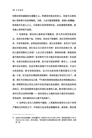 308 论信望爱
对朋友的忠诚就没有感激之心。凭着你对朋友的信心，你是可以相信
他心里你看不见的事物的。当然，人也可能受假善意、真祸心的蒙骗 g
即或他并无害人之心，只是想从你那里得好处，也是虚假的善意，因
为他心里存的不是爱。
3. 但是你说，朋友的心肠你虽不能眼见，你之所以相信他是朋
友，是因为你考验了他，并得知，你在处于险境时，他以怎样的态度待
你，并没有离弃你，证明他是你的朋友。那么在你看来，是否为了证实
朋友对我们的爱，我们非让自己受苦不可呢?是否非经逆境之苦，就
没人能享受挚友之乐呢?人自己若不受痛苦、恐惧的折磨，难道真的
就不能享受他人的爱吗?是否唯有不幸才能证实朋友的真伪?若是那
样，有真正的朋友怎会是幸事，而不是可怕的事呢?事实上，人在顺
境中也会有朋友，但这友情在逆境中可以得到更可靠的证实。不过可
以肯定的是，除非你相信朋友，也不会为证实他可靠而置自己于险
境，于是，在为证实友情而投身险境时，你相信他已在证实之先了。请
看，我们不应相信未见之事，①可我们依然相信朋友尚未得到确证的心
肠 z 即便我们业已用自己的不幸证实他们是良善的，我们仍是这样相
信而己，而不是亲眼看见他们对我们良善的心意 g 除非我们的信心大
到可以作出这样的判断一我们用信心之眼所见的与我们所信相符。
若是这样，我们就该信自己看不见的事了。
4. 这种信心若从人类事务中剔除，人类就势必看到自己处于何等
严重的无序状态之中，可怕的大乱也势必接踵而来。原因是，假若看
① 此处拉丁原文似有毁缺。本笃会藏书中→抄本作 si non vis rebus credere0 若将此处读作 si non vis
reb旧 rwn visis credere ， 其含义则为因为你若不让我们相信未见之事，我们就不应相信，原因
是'等.
 