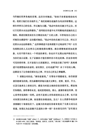 论信那未见之事 313
当作她在世界各地的首领，这应许对她说你的子孙要接续你的列
祖，我要立他们在全地作王。"他们的祷告是她作为母亲所称赞的，这
祷告举荐自己的母亲，并以她为主题我必叫你的名被万代记念，所
以万民要永永远远称谢你。"因列祖在传道中从不间断地讲说她的名之
缘故，难道在她里面没有召聚起如此广大的人群，不停地用自己的口
对她发出感恩吗?这诗篇对她说"我必叫你的名被万代记念，所以万
民要永永远远称谢你。"这些事难道不是再清楚不过地显明了吗?以至
仇视教会的人无论将自己的视线移向哪里，都会清楚地看到如此景
象，从而不得不承认一个明显的事实:你也许不无理由地声称没有人
为你们显示证据，见了证据你才能信那些你不得见的事 p 但是你明明
可见的那些事，岂不是很久以前就预言，并明显应验了的吗?真相难
道不是清楚地向你显明，前有预言、后有成就①吗?余下不信的人啊，
这都是为了让你能信那未见之事，并为自己所见之事藏颜。
7. 那教会对你说"请你留意我。"尽管你不情愿看见，你仍要留
意你能看见的我。因为基督奇妙地从童贞女降生、受难、复活、升天，
以及凡他来自上帝的言行，都是当时犹太地的信徒亲眼所见，都是他
们知晓的。那些事你未见，故此拒绝相信。那么，就请你看这些事，用
心思考你见到的一切吧。这些不是别人对你讲述的过去之事，也不是
对你预言的将来之事，而是摆在你眼前的。怎么?全人类都争相投奔
到那被钉十架者的名下，这属天的奇迹在你看来竟是了无意义或无足
轻重，你竟认为这是微不足道的小事一桩?你未曾见旧约"必有童女
① 预言既可以说是"应验. (e仔ect) 了，也可以说是"成就. (fulfillment) 了，若将拉丁文中的 vo.
bis 读作 verbis ， 其文义则是很明显，前有言，后有果J 奥古斯丁《论诗篇第 45 篇}} (On
Psa/m 45) 中对此有进→步的讲解。
 