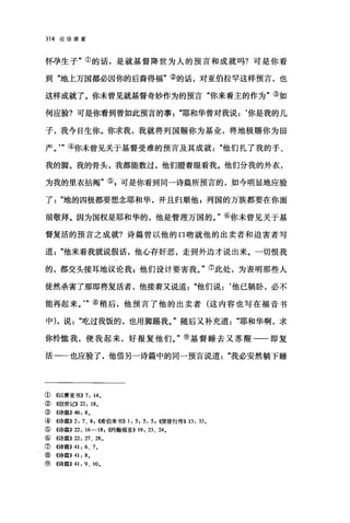 314 论信望爱
怀孕生子"①的话，是就基督降世为人的预言和成就吗?可是你看
到"地上万国都必因你的后裔得福"②的话，对亚伯拉罕这样预言，也
这样成就了。你未曾见就基督奇妙作为的预言"你来看主的作为"③如
何应验?可是你看到曾如此预言的事"耶和华曾对我说:‘你是我的儿
子，我今日生你。你求我，我就将列国赐你为基业，将地极赐你为田
产。'"④你未曾见关于基督受难的预言及其成就他们扎了我的手、
我的脚。我的骨头，我都能数过，他们瞪着眼看我。他们分我的外衣，
为我的里衣拈阉"叭可是你看到同一诗篇所预言的，如今明显地应验
了地的四极都要想念耶和华，并且归顺他 z 列国的万族都要在你面
前敬拜。因为国权是耶和华的，他是管理万国的。"⑥你未曾见关于基
督复活的预言之成就?诗篇曾以他的口吻就他的出卖者和迫害者写
道他来看我就说假话，他心存奸恶，走到外边才说出来。一切恨我
的，都交头接耳地议论我 z 他们设计要害我。"⑦此处，为表明那些人
徒然杀害了那即将复活者，他接着又说道他们说:‘他已躺卧，必不
能再起来。'"⑧稍后，他预言了他的出卖者(这内容也写在福音书
中) ，说吃过我饭的，也用脚踢我。"随后又补充道"耶和华啊，求
你怜恤我，使我起来，好报复他们。"⑨基督睡去又苏醒一一即复
活一一也应验了，他借另一诗篇中的同一预言说道我必安然躺下睡
① 4以赛亚书)) 7: 140
② ((创世记)) 22: 18。
③((诗篇)) 46: 80
④ 《诗篇)) 2: 7、 8 ， ((;希伯来书)) 1: 5, 5: 5 , ((使徒行传>> 13: 33 0
⑤ ((诗篇)) 22: 16-18 川(约翰福音)) 19: 23、 240
⑥((诗篇)) 22: 27 、 2埠。
⑦《诗篇)) 41: 6、 7 0
⑧ ((诗篇)) 41: 8 。
⑨((诗篇)) 41: 9 、 10 0
 