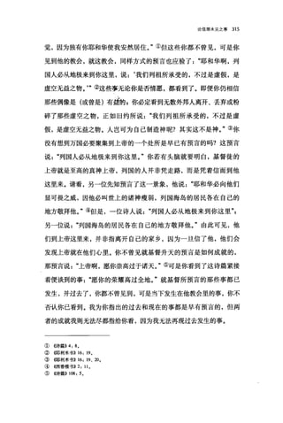 论信那未见之事 315
觉，因为独有你耶和华使我安然居住。"①但这些你都不曾见，可是你
见到他的教会，就这教会，同样方式的预言也应验了耶和华啊，列
国人必从地极来到你这里，说:‘我们列祖所承受的，不过是虚假，是
虚空无益之物。"②这些事无论你是否情愿，都看到了。即便你仍相信
那些偶像是(或曾是)有益的 g 你必定看到无数外邦人离开、丢弃或粉
碎了那些虚空之物，正如旧约所说我们列祖所承受的，不过是虚
假，是虚空无益之物。人岂可为自己制造神呢?其实这不是神。"③你
没有想到万国必要聚集到上帝的一个处所是早已有预言的吗?这预言
说"列国人必从地极来到你这里。"你若有头脑就要明白，基督徒的
上帝就是至高的真神上帝，列国的人并非凭走路，而是凭着信而到他
这里来。请看，另一位先知预言了这一景象，他说耶和华必向他们
显可畏之戚，因他必叫世上的诸神瘦弱，列国海岛的居民各在自己的
地方敬拜他。"④但是，一位诗人说"列国人必从地极来到你这里"p
另一位说列国海岛的居民各在自己的地方敬拜他。"由此可见，他
们到上帝这里来，并非指离开自己的家乡，因为一旦信了他，他们会
发现上帝就在他们心里。你不曾见就基督升天的预言是如何成就的，
那预言说上帝啊，愿你崇高过于诸天。"⑤可是你看到了这诗篇紧接
着便谈到的事愿你的荣耀高过全地。"就基督所预言的那些事都已
发生，并过去了，你都不曾见到，可是当下发生在他教会里的事，你不
否认你己看到。我为你指出的过去和现在的事都是早有预言的，但两
者的成就我则无法尽都指给你看，因为我无法再现过去发生的事。
①《诗篇}} 4: 8 。
②(哪利米书}} 16: 190
③(哪和j米书}} 16: 19 、 20 0
④ ((西番雅书)} 2: 110
⑤((诗篇)} 108: 5 。
 
