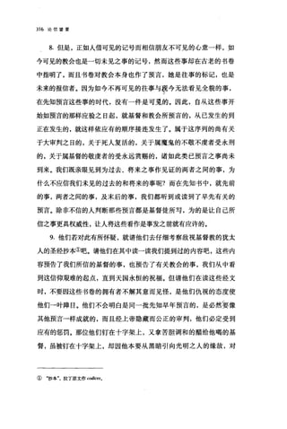 316 论信望爱
8. 但是，正如人借可见的记号而相信朋友不可见的心意一样，如
今可见的教会也是一切未见之事的记号，然而这些事却在古老的书卷
中指明了，而且书卷对教会本身也作了预言，她是往事的标记，也是
未来的报信者。因为如今不再可见的往事与事今无法看见全貌的事，
在先知预言这些事的时代，没有一件是可鬼的。因此，自从这些事开
始如预言的那样应验之日起，就基督和教会所预言的，从己发生的到
正在发生的，就这样依应有的顺序接连发生了。属于这序列的尚有关
于大审判之日的，关于死人复活的，关于属魔鬼的不敬不虔者受永刑
的，关于属基督的敬虔者的受永远赏赐的，诸如此类已预言之事尚未
到来。我们既亲眼见到为过去、将来之事作见证的两者之间的事，为
什么不应信我们未见的过去的和将来的事呢?而在先知书中，就先前
的事，两者之间的事，及末后的事，我们都听到或读到了早先有关的
预言。除非不信的人判断那些预言都是基督徒所写，为的是让自己所
信之事更具权威性，让人将这些看作是事发之前就有应许的。
9. 他们若对此有所怀疑，就请他们去仔细考察敌视基督教的犹太
人的圣经抄本①吧。请他们在其中读一读我们提到过的内容吧，这些内
容预告了我们所信的基督的事，也预告了有关教会的事，我们从中看
到这信仰艰难的起点，直到天国永恒的祝福。但请他们在读这些经文
时，不要因这些书卷的拥有者不解其意而见怪，是他们仇视的态度使
他们→叶障目。他们不会明白是同一批先知早年预言的，是必然要像
其他预言一样成就的，而且经上帝隐藏而公正的审判，他们必定受到
应有的惩罚。那位他们钉在十字架上，又拿苦胆调和的醋给他喝的基
督，虽被钉在十字架上，却因他本要从黑暗引向光明之人的缘故，对
① "抄本"，拉丁原文作 codiceso
 