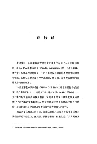 译后记
若说曾有一人在奠基西方思想文化体系中起到了无可比拟的作
用，那么，此人非奥古斯丁 (Aurelius Augu皿inus ， 354 -430 )莫属。
奥古斯丁所奠基的思想体系一千六百年来深刻地影响着世界生活的各
个领域，其核心主要体现在神学思想上。奥古斯丁对世界的影响乃是
这核心结出的硕果。
19 世纪著名神学家希德 (William G. T. Shedd) 称本书所载《论信望
爱》等六篇教义论文一一连同〈巳位一体论))(伽 the Holy Trinity) 一一
为"奥古斯丁最重要的教义著作，可向读者呈现出基督教教义的概
貌。"①这六篇论文篇幅不长，然而信徒却可从中系统地了解自己所
信，非信徒亦可从中知晓基督教信仰生命力的源头之所在。
奥古斯丁在教义上的寻求，是建立在他对上帝本身的寻求以及对
圣经启示的笃信之上。奥古斯丁虽博学长思，但他认为"人类的真正
( Nicene and Post Nicene Fathers of lhe Chris侃n Church , Vol. III , Prefa四·
 