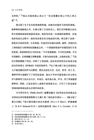 322 论信望爱
无旁贷。"①他认为他的爱心来自于"圣灵浇灌在我心中的上帝之
爱"②。
奥古斯丁生于北非的塔迦斯特城，该城当时属罗马帝国的领地。
除种种其他影响之外，从奥古斯丁父母的身上，我们可约略看出这位
伟大思想家是如何造就而成的。他的母亲是一位虔诚的基督徒，在他
曲折的成长过程中，他的母亲曾多次为他流泪代祷。奥古斯丁虽曾一
度放弃自幼的信仰，生活放荡，但他同时也渴求真理。最终，在他归向
上帝的意志与肉体的私欲激战之时，一个孩童的唱诵声音催促他打开圣
经来读。他读到的经文又恰好是"不可荒宴醉酒，不可好色邪荡，不可
争竞嫉妒;总要披戴主耶稣基督，不要为肉体安排，去放纵私欲。"③这
经文使他摆脱了沉沦，回到了上帝面前。而这奇异的经历后来成为他
的自传体祷文《忏悔录》中的经典章节。④由于奥古斯丁的父亲坚持让
儿子接受最好的罗马式教育，奥氏自幼在文学、历史、哲学、拉丁文、
修辞学等方面都打下了坚实的基础，他在少年时代就表现出在古典文
学与修辞学上的出众天分。学成后，他在迦太基、罗马、米兰等地教授
修辞学。然而，正是在他归入基督并获得新生后，才写下了涉及诸多
领域而影响深远的众多著作和讲章。
本书译自沙夫 (Ph温p Schaff)编篡的题为《尼西亚会议时期及后
尼西亚会议时期基督教教父文集》第三卷的前半部分一一《奥古斯丁
教义文集》。⑤该文集各篇分别由肖教授 (Pro. J. F. Shaw)、萨蒙德博
士 (S. D. F. Salmond D. D. )及柯尼施牧师 (Rev. C. L. Cornish) 于 19
① 《论向初学者传授教义》第-章，第二节。
② ((论向初学者传授教义E 第十四章，第二十二节。
③ ((罗马书)) 13: 13-14。
④ ((，忏悔录)) VIII 池 .28-30 0
⑤ 见 320 页注 10
 