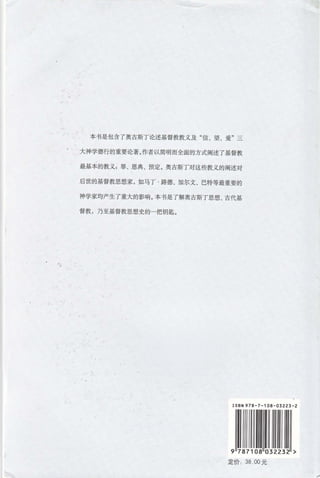 本书是包含了奥古斯丁论述基督教教义及"信、 望 、爱" 三
大神学德行的重要论著。作者以简明而全面的方式阐述了基督教
最基本的教义 : 罪、恩典、预定。奥吉斯丁对这些教义的阐述对
后世的基督教思想家 ， 如马丁· 路德、加尔文、 巴特等最重要的
神学家均产生了重大的影响。本书是了解奥古斯丁思想、古代基
督教 ， 乃至基督教思想史的一把钥匙。
ISBN978-7-108 - 03223-2
定价 38 00 元
/'
 