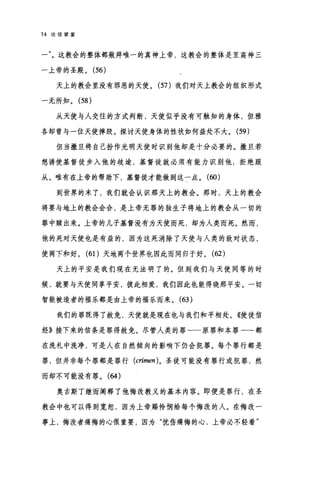 14 论信望爱
一这教会的整体都敖拜唯一的真神上帝，这教会的整体是至高神三
一上帝的圣殿。 (56)
天上的教会里没有邪恶的天使。 (57 )我们对天上教会的组织形式
一无所知。 (58 )
从天使与人交往的方式判断，天使似乎没有可触知的身体，但雅
各却曾与一位天使摔跤。探讨天使身体的性状如何益处不大。 (59 )
但当撒旦将自己扮作光明天使时识别他却是十分必要的。撒旦若
想诱使基督徒步入他的歧途，基督徒就必须有能力识别他，拒绝跟
从。唯有在上帝的帮助下，基督徒才能做到这一点。 (60)
到世界的末了，我们就会认识那天上的教会。那时，天上的教会
将要与地上的教会会合，是上帝无罪的独生子将地上的教会从一切的
罪中赎出来。上帝的儿子基督没有为天使而死，却为人类而死。然而，
他的死对天使也是有益的，因为这死消除了天使与人类的敌对状态，
使两下和好。 (61)天地两个世界也因此而同归于好。 (62)
天上的平安是我们现在无法明了的。但到我们与天使同等的时
候，就要与天使同事平安，彼此相爱，我们因此也能得晓那平安。一切
智能被造者的福乐都是由上帝的福乐而来。 (63 )
我们的罪既得了赦免，天使就是现在也与我们和平相处。《使徒信
经》接下来的信条是罪得赦免。尽管人类的罪一一原罪和本罪--都
在洗礼中洗净，可是人在自然倾向的影响下仍会犯罪。每个罪行都是
罪，但并非每个罪都是罪行 (crimen) 。圣徒可能没有罪行或犯罪，然
而却不可能没有罪。 (64 )
奥古斯丁继而阐释了他悔改教义的基本内容。即便是罪行，在圣
教会中也可以得到宽恕，因为上帝赐怜悯给每个悔改的人。在悔改一
事上，悔改者痛悔的心很重要，因为"忧伤痛悔的心，上帝必不轻看"
 
