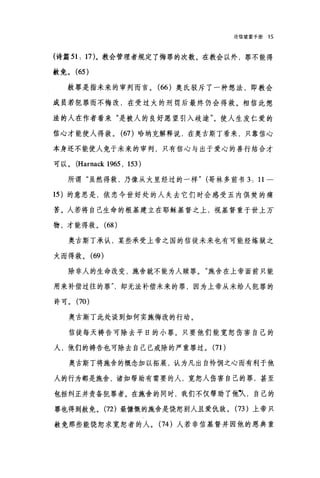论信望爱手册 15
(诗篇 51: 17)。教会管理者规定了悔罪的次数。在教会以外，罪不能得
赦免。 (65 )
赦罪是指未来的审判而言。 (66 )奥氏驳斥了一种想法，即教会
成员若犯罪而不悔改，在受过火的刑罚后最终仍会得救。相信此想
法的人在作者看来"是被人的良好愿望引入歧途"。使人生发仁爱的
信心才能使人得救。 (67) 哈纳克解释说，在奥古斯丁看来，只靠信心
本身还不能使人免于未来的审判，只有信心与出于爱心的善行结合才
可以。 (Harnack 1965 , 153)
所谓"虽然得救，乃像从火里经过的一样" (哥林多前书 3: 11 一
15 )的意思是，依恋今世好处的人失去它们时会感受五内俱焚的痛
苦。人若将自己生命的根基建立在耶稣基督之上，视基督重于世上万、
物，才能得救。 (68 )
奥古斯丁承认，某些承受上帝之国的信徒未来也有可能经煤狱之
火而得救。 (69)
除非人的生命改变，施舍就不能为人赎罪。"施舍在上帝面前只能
用来补偿过往的罪却无法补偿未来的罪，因为上帝从未给人犯罪的
许可。 (70)
奥古斯丁此处谈到如何实施悔改的行动。
信徒每天祷告可除去平日的小罪。只要他们能宽恕伤害自己的
人，他们的祷告也可除去自己已戒除的严重罪过。 (71)
奥古斯丁将施舍的概念加以拓展，认为凡出自怜悯之心而有利于他
人的行为都是施舍，诸如帮助有需要的人，宽恕人伤害自己的罪，甚至
包括纠正并责备犯罪者。在施舍的同时，我们不仅帮助了他叭，自己的
罪也得到赦免。 (72) 最慷慨的施舍是饶恕别人且爱仇敌。 (73 )上帝只
赦免那些能饶恕求宽恕者的人。 (74 )人若非信基督并因他的恩典重
 