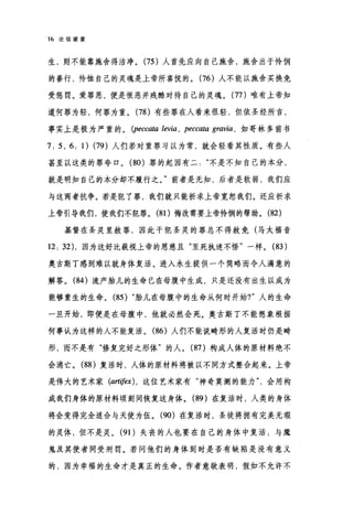 16 论信望爱
生，则不能靠施舍得洁净。 (75 )人首先应向自己施舍，施舍出于怜悯
的善行，怜恤自己的灵魂是上帝所喜悦的。 (76 )人不能以施舍买换免
受惩罚。爱罪恶，便是恨恶并残酷对待自己的灵魂。 (77 )唯有上帝知
道何罪为轻，何罪为重。 (78 )有些罪在人看来很轻，但依圣经所言，
事实上是极为严重的。(伊pe町ccωat，ω'a le创即v阳y
7 ， 5 ， 6 ，1) (79) 人们若对重罪习以为常，就会轻看其性质。有些人
甚至以这类的罪夸口。 (80 )罪的起因有二不是不知自己的本分，
就是明知自己的本分却不履行之。"前者是无知，后者是软弱，我们应
与这两者抗争。若是犯了罪，我们就只能祈求上帝宽恕我们。还应祈求
上帝引导我们，使我们不犯罪。 (81)悔改需要上帝怜悯的帮助。 (82)
基督在圣灵里赦罪，因此干犯圣灵的罪总不得赦免(马太福音
12 , 32) ，因为这好比藐视上帝的恩慈且"至死执迷不悟"一样。 (83 )
奥古斯丁感到难以就身体复活、进入永生提供一个简略而令人满意的
解答。 (84 )流产胎儿的生命已在母腹中生成，只是还没有出生以成为
能够重生的生命。 (85) "胎儿在母腹中的生命从何时开始?"人的生命
一旦开始，即便是在母腹中，他就必然会死。奥古斯丁不能想象根据
何事认为这样的人不能复活。 (86 )人们不能说畸形的人复活时仍是畸
形，而不是有"修复完好之形体"的人。 (87 )构成人体的原材料绝不
会消亡。 (88 )复活时，人体的原材料将被以不同方式整合起来。上帝
是伟大的艺术家 (art庐x) ， 这位艺术家有"神奇莫测的能力会用构
成我们身体的原材料顷封间恢复这身体。 (89 )在复活时，人类的身体
将会变得完全适合与天使为伍。 (90) 在复活时，圣徒将拥有完美无瑕
的灵体，但不是灵。 (91)失丧的人也要在自己的身体中复活，与魔
鬼及其使者同受刑罚。若问他们的身体到时是否有缺陷是没有意义
的，因为幸福的生命才是真正的生命。作者意欲表明，假如不允许不
 