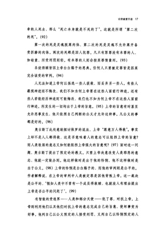 论信望爱手册 17
幸的人死去，那么"死亡本身就是不死的了"。这就是所谓"第二次
的死 (92)
第一次的死是灵魂脱离肉体，第二次的死是灵魂不允许离开备
受折磨的肉体。两次的死都是因人犯罪。凡只有原罪没有本罪的人，
如幼童，所受刑罚则轻。有本罪的人则会按其罪情量刑。 (93 )
圣徒得赎皆因上帝白白赐予的恩典。任何人只要被定罪皆是因其
完全该受的审判。 (94 )
人无法知道上帝何以拣选一些人获救，而丢弃另一些人。有些人
藐视神迹而不悔改，我们不知为何上帝要在这些人面前行神迹。还有
些人若能经历神迹则可能悔改，我们也不知为何上帝不在这些人面前
行神迹。所发生的一切均出于上帝的旨意。 (95 )上帝的旨意有时甚至
允许恶事发生，他只依照自己判断的公义才允许这种事。凡公义的事
都是好的。 (96)
奥古斯丁此处意欲探讨保罗的说法，上帝"愿意万人得救"。事实
上却不是人人都得救，这是否意味着人的意志可以阻挡上帝的旨意?
而人类软弱的意志又如何能阻挡上帝强大的旨意呢? (97)面对这一问
题，奥古斯丁提出了预定论的教义。只要上帝决意改变人类邪恶的意
志，他就一定能办到。他这样做时是出于他的怜悯，他不这样做时是
出于公义。 (98) 上帝的怜悯是白白赐予的，而他的审判则是公平的。
作者解释说，在上帝的审判中人类被定罪是因他背叛上帝。这一裁决
是公平的假如人类中不曾有一个成员得救赎，也就没人有理由提出
上帝是否公平的问题了 "0 (99)
有智能的受造界一一人类和部分天使一一犯了罪，对抗上帝。上
帝则利用他们以及他们对抗上帝的意志完成自己的旨意，使坏事变为
好事。他判自己以公义预定的人接受刑罚，又判自己以怜悯预定的人
 