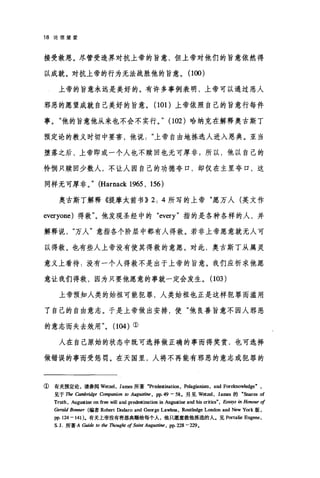 18 论信望爱
接受救恩。尽管受造界对抗上帝的旨意，但上帝对他们的旨意依然得
以成就。对抗上帝的行为无法战胜他的旨意。(1∞)
上帝的旨意永远是美好的。有许多事例表明，上帝可以通过恶人
邪恶的愿望成就自己美好的旨意。 (101 )上帝依照自己的旨意行每件
事。"他的旨意他从来也不会不实行。.. (1但)哈纳克在解释奥古斯丁
预定论的教义时切中要害，他说上帝自由地拣选人进入恩典。亚当
堕落之后，上帝即或一个人也不赎回也无可厚非;所以，他以自己的
怜悯只赎回少数人，不让人因自己的功德夸口，却仅在主里夸口，这
同样无可厚非。.. (Harnack 1965 , 156)
奥古斯丁解释《提摩太前书)) 2: 4 所写的上帝"愿万人(英文作
everyone) 得救"。他发现圣经中的 "every" 指的是各种各样的人，并
解释说万人"意指各个阶层中都有人得救。若非上帝愿意就无人可
以得救。也有些人上帝没有使其得救的意愿。对此，奥古斯丁从属灵
意义上看待:没有一个人得救不是出于上帝的旨意。我们应祈求他愿
意让我们得救，因为只要他愿意的事就一定会发生。 (103 )
上帝预知人类的始祖可能犯罪，人类始祖也正是这样犯罪而滥用
了自己的自由意志。于是上帝做出安排，使"他良善旨意不因人邪恶
的意志而失去效用.. (104) ①
人在自己原始的状态中既可选择做正确的事而得奖赏，也可选择
做错误的事而受惩罚。在天国里，人将不再能有邪恶的意志或犯罪的
①有关预定论，请参阅 Wetzel ， Jam目所著"Prede现ination ， Pelagianism, and Forek:nowledge" ,
见于 The Cambridge Con可pamon 阳 Aug旧时时， pp.49 - 58. 另见 Wetzel ， James 的 "Snares of
Truth, Augu篱ine on f旨田WiII and predestination in Augustine and bis criti，四"， ESSI町'8 in Hono.即 of
Gerald Bonner (编者 R饰自t Dodaro and G四'rge Lawle圈， Routledge London and New York 版，
pp. 124 - 141). 有关上帝没有将恩典赐给每个人，他只愿意救他拣选的人。见 Portalie Eugene,
s.1.所著 A Guú扣阳 lhe Thoug加 ofS，剧时 Aug，旧时时， pp. 228 -229.
 