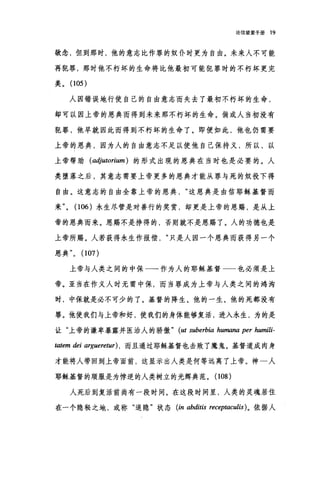 论信望爱手册 19
欲念，但到那时，他的意志比作罪的奴仆时更为自由。未来人不可能
再犯罪，那时他不朽坏的生命将比他最初可能犯罪时的不朽坏更完
美。 (105)
人因错误地行使自己的自由意志而失去了最初不朽坏的生命，
却可以因上帝的恩典而得到未来那不朽坏的生命。倘或人当初没有
犯罪，他早就因此而得到不朽坏的生命了。即便如此，他也仍需要
上帝的恩典，因为人的自由意志不足以使他自己保持义，所以，以
上帝帮助(adjutorium ) 的形式出现的恩典在当时也是必要的。人
类堕落之后，其意志需要上帝更多的恩典才能从罪与死的奴役下得
自由。这意志的自由全靠上帝的恩典这恩典是由信耶稣基督而
来(106) 永生尽管是对善行的奖赏，却更是上帝的恩赐，是从上
帝的恩典而来。恩赐不是挣得的，否则就不是恩赐了。人的功德也是
上帝所赐。人若获得永生作报偿只是人因一个恩典而获得另一个
恩典" (107)
上帝与人类之间的中保一一作为人的耶稣基督一一也必须是上
帝。亚当在作义人时无需中保，而当罪成为上帝与人类之间的鸿沟
时，中保就是必不可少的了。基督的降生、他的一生、他的死都没有
罪。他使我们与上帝和好，使我们的身体能够复活，进入永生，为的是
让"上帝的谦卑暴露并医治人的骄傲 " (ut suberbia humana per humili-
ωtem dei argueretur) ，而且通过耶稣基督也击败了魔鬼。基督道成肉身
才能将人带回到上帝面前，这显示出人类是何等远离了上帝。神一人
耶稣基督的顺服是为悖逆的人类树立的光辉典范。(108)
人死后到复活前尚有一段时间。在这段时间里，人类的灵魂居住
在一个隐秘之地，或称"退隐"状态 (in abditis receptaculis) 。依据人
 