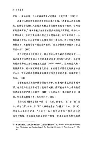 20 论信望爱
在地上一生的功过，人的灵魂在那里或是享福，或是受苦。 (109) ①
活着的人能以有限的方式影响及死者的灵魂。"活着的人若生活敬
虔，在教会中代他们死去的朋友献上中保的牺牲或者行施舍，会对死
者的灵魂有益。"这种奉献只对生前有同类德行的人有帮助。有些人一
生德行甚佳，也许无需活着的朋友为他们这样做，也可能有些人一生
德行过于败坏，死后朋友做什么对他们也于事无补。在这些仪式有效
的情况下，其益处在于得到完全的赦罪或至少使他所受的刑罚容易
忍受一些" (110)
死人在复活并经受审判后，将分别进入两个截然不同的国度一­
或是良善的天使和良善人居住的基督之国度 (civitlω Christi) ， 或是邪
恶的天使和恶人居住的魔鬼之国度 (civitas diaboli)。这两部分人都不
能再度死去，两个国度都将永久长存。前者将在不同程度的快乐中度
过永生，雨后者则在不同程度的痛苦中尽受永死的折磨，而没有能力
死去。 (111 )
尽管有些观点想使事情变得比较平和，但永刑和永生皆是客观事
实。有人也许认为上帝或可以使刑罚减轻，然而没有比与上帝和他的
仁慈相隔绝更严酷的折磨了。 (112 )这永死和与上帝相隔绝是同一概
念，它会永远持续下去，永生也同样。 (113 )
在论述过《使徒信经》中的"信"之后，作者说望"自"信"而
生，并与
根据马太福音的记载主祷文"的七项祈求中有三项所求的是
永恒的祝福，其余四项求的是世间的祝福，后者是获得永恒祝福的
① 奥古斯丁相信灵魂是肉体的生命，上帝是灵魂的生命。"见 .Wetzel ， James 所著 Pr田lestina­
tion, Pelagianism, and Foreknowledge", The Cambridge Com，严mion 10 Aug阳启肘， pp.49 - 58 ,
56.
 