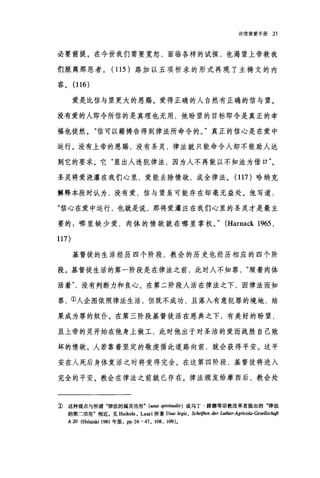 论信望爱手册 21
必要前提。在今世我们需要宽恕，面临各样的试探，也渴望上帝救我
们脱离那恶者。( 115 )路加以五项祈求的形式再现了主祷文的内
容。 (116)
爱是比信与望更大的恩赐。爱得正确的人自然有正确的信与望。
没有爱的人即令所信的是真理也无用，他盼望的目标即令是真正的幸
福也徒然。"信可以藉祷告得到律法所命令的。"真正的信心是在爱中
运行。没有上帝的恩赐，没有圣灵，律法就只能命令人却不能助人达
到它的要求。它"显出人违犯律法，因为人不再能以不知法为借口"。
圣灵将爱浇灌在我们心里，爱能去除情欲，成全律法。 (117 )哈纳克
解释本段时认为，没有爱，信与望虽可能存在却毫无益处。他写道:
"信心在爱中运行，也就是说，那将爱灌注在我们心里的圣灵才是最主
要的:哪里缺少爱，肉体的情欲就在哪里掌权。" (Harnack 1965 ,
117)
基督徒的生活经历四个阶段，教会的历史也经历相应的四个阶
段。基督徒生活的第一阶段是在律法之前，此时人不知罪顺着肉体
活着没有判断力和良心。在第二阶段人活在律法之下，因律法而知
罪，①人企图依照律法生活，但既不成功，且落入有意犯罪的境地，结
果成为罪的奴仆。在第三阶段基督徒活在恩典之下，有美好的盼望，
且上帝的灵开始在他身上做工，此时他出于对圣洁的爱而战胜自己败
坏的情欲。人若靠着坚定的敬虔循此道路向前，就会获得平安。这平
安在人死后身体复活之时将变得完全。在这第四阶段，基督徒将进入
完全的平安。教会在律法之前就已存在。律法颁发给摩西后，教会处
1) 这种观点与所谓"律法的属灵功用 " (usus spiritualis) 或马丁·路德等宗教改革者提出的"律法
的第二功用"相近。见 HaikoIa， Lauri 所著 Usus /egis , Schriften der Luther-Agrico/a-Gesel/sclu拚
A 20 (Hel国球i 1981 年版， pp.24-47 , 108 , 109)。
 