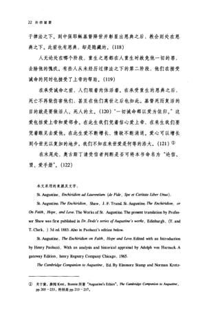 22 论信望爱
于律法之下。到中保耶稣基督降世并彰显出恩典之后，教会则处在恩
典之下。此前也有恩典，却是隐藏的。 (118 )
人无论处在哪个阶段，重生之恩都在人重生时赦免他一切的罪，
去除他的愧疚。有些人从未经历过律法之下的第二阶段，他们在接受
诫命的同时也接受了上帝的帮助。 (119)
在承受诫命之前，人们顺着肉体活着。在承受重生的恩典之后，
死亡不再能伤害他们，甚至在他们离世之后也如此。基督死而复活的
目的就是要做活人、死人的主。(120) "一切诫命都以爱为依归。"这
爱包括爱上帝和爱邻舍。在此生我们凭着信心爱上帝，在来生我们要
凭着眼见去爱他。在此生爱不断增长，情欲不断消退。爱心可以增长
到今世无以复加的地步。我们不知在来世爱是何等的浩大。 (121 )①
在末尾处，奥古斯丁请受信者判断是否可将本书命名为"论信、
望、爱手册" (122)
本文采用的来源及文字:
St. Augustine , E品chiridion ad Laurentium (de Fide , Spe et Carit.ωe liber Un阳).
S比. Augustine. The Enchiridion , Shaw, J. F. Transl. St. Augt皿hι The Enchiridion. or
αI Faith , Hope , and Love. The Works of St. Augustine. The present transIation by Prof，臼­
四'r Shaw was frrst publisbed in Dr. Dods's series ofAug附加 's wo巾， E也burgh ， (T. and
T. Clark , ) 3d ed. 1883. Also in Paolu町 's edition below.
St. Augustine , The Enchiridion on Faith , Ho]时 and Love. Edited with an Introduction
by Henry Paolu町， With an analysis and historical appraisal by Ado协 von Harnack. A
gateway Edition , henry Regnery Company Chicago , 1965.
The Cambridge Co叩'anion to Augustine , Ed By Eleonore Stump and Norman Kretz-
①关于爱，参阅 Kent ， Bonnie 所著"Au阴反町'8 Ethic8" ，即向mbridge Co.即回归n 阳 Augusti时，
pp. 205 - 233 ，特别是 pp.213 -217 。
 
