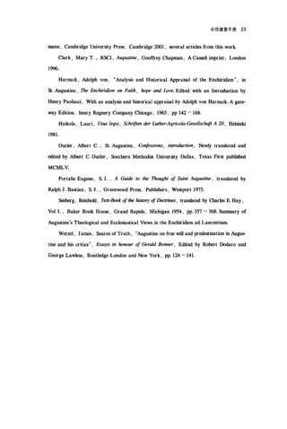论信望爱手册 23
mann , Cambridge University Pre圈， Cam如ridge 2∞ 1 ， several articles 仕om this work.
Clark , Mary T. ; RSCI , Augustine , Geo岱ey Chapman , A Cassell imprint , London
1996.
Harnack , Adolph von , "Ana圳s and Historical Appraisal of the Enchiridion" , in
St. Augustine , The Enchiridion on Faith , hope and ÚJve. Edited with an Introduction by
H田rry Paolucci, With an analysis and historical appraisal by Adolph von Harnack. A gate-
way Edition , henry Regnery Company Chicago, 1965 , pp 142 - 168.
Haikola , Lauri , Us旧 legis ， Schriften der Luther-Agricola-Gesellschaft A 20 , Helsinki
1981.
Outler , Albert c., St. Augustine , Co收'ssio.町 I intrOl伽ction ， Newly translated and
创ited by Albert C. Outler , Southern Methodist University Dallas , Texas First published
MCMLV.
Portalie Eugene , S. J. , A Guide to the Thought of Saint Aug阳tine ， transIated by
Ralph J. Bastian , S. J. , Gr田nw∞d Pre圃， Publi血的， Westport 1975.
b加g ， Reinbold , Tt.耐-Book ofthe 脑ωη of Doctrin町， transated byαlllfles E. Hay ,
Vol I. , Baker Book Hou晤， Grand Rapids , Michigan 1954 , pp. 357 - 368. Summary of
Augustine's Th∞logical and Ecclesiastical Views in the Enchiridion ad Laurentium.
Wetzel , Jam剧， Snares of Truth , "Augustine on 仕臼 will and predestination in Augus-
tine and his critics" , Ess.句IS in honour of Gerald Bonner, Edited by Robert Dodaro and
George Lawle跑， Routledge London and New York , pp.124 一 141.
 