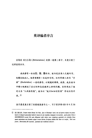 英译编者序言
在他的《订正录)) (Retractatio.阳)的第一卷第二章中，圣奥古斯丁
这样谈到本书:
我尚若有一本论信、望、爱的书，该书是应某人之邀而写，
也，题记给此人。他希望拥有一本我所写的，如同希腊人称为"手
册" (Enchiridion) 一类的著作，以便随时携带。我想，我在该书
中精心地阐述了应以何种态度敬拜上帝的问题，圣经将此了悟
定义为"人的真智慧"。该书以"我不知如何形容"等坷句作开
篇。①
该手册是奥古斯丁的最晚期著作之一，写于哲罗姆 420 年 9 月 30
① 拉丁原文作 Scripsi etiam /ib1U11l 'de Fide , Spe et Charit，础 'cumameadq时mscnp阳 est pos阳­
lasset ut aliquod op皿cu/um haberet meum de suis manib旧刷刷伊皿m recessurum , quod genus Græ ci
ENCHlRIDION vocant. [刷刷is diligenter mihi videor esse comp/e剧s q阳m血10 sit co/endus Deus
q且1m sapientiam esse haminis utique Vel回• Divina Scrip阳ra definit. Hic liber sic i.配制t ， 'Dici non
potest, dilectissime fili I.aure.剧 ， quantum tuâ eruditione de/ecter.
 