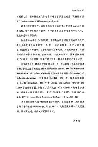 论信望爱手册 25
日逝世之后，因为他在第八十七章中暗指哲罗姆已成为"受祝福的回
忆 " (sanctæ memoriæ Hieronymus presbyter) 。
该书为劳伦修而写，以回答他所提出的问题。劳伦修除此之外别
无记载。有一抄本称其为执事，另一抄本称其为罗马城的一位文书。
他也许是一位平信徒。
作者惯称本书作《论信望爱))，原因是他所论述的内容均不出此三
要义(参考《哥林多前书》曰 13)。他在解释第一个要义时因循
了《使徒信经》的次序，不指名地批驳了摩尼教、阿波利拿里派、阿里
鸟派以及帕拉利等异端。在解释第二个要义的同时，他简明扼要地
就"主祷文"作了阐释。而第三部分则是一篇关于基督徒之爱的论述。
本书原文出自{体笃会文库》第六卷。另一纯正的拉丁文版本连同奥
古斯丁的另三篇宗教论文 (De ω'echizandis R，时ibus; De Fit扣 Rerum 伊E
non creduntz矶 De Utiliωe Cre，如u1i) 也发表在马里奥特 (C Marriott )的
S. Aurelius Aug.翩翩一书第四卷 (pp. 151 一 251 )中，编者为罗姆斯
丁 (H. de Rome筑in) ， 1885 年由 Oxford and London (Parker and
Comp. )出版社出版。罗姆斯丁以科尼施(c. L. Cornish) 的译本为基
础，还将上述诸篇译作英文，见于《牛津教父文库)) (牛津 1847 年
版) ，载于 Seventeen Short Treatises 01 St. Aug. 一书 (pp.85 一 158) 。
本书的英文译本为 Professor Shaw 所译，最先收于Dr. Dods 的奥
古斯丁著作系列 (Edinburgh ， 3d ed. 1883) ，比科尼施的译本行文更流
畅，语言更地道，有些地方更贴近原文。
萨蒙德
 