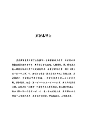 原版本导言
劳伦修请求奥古斯丁为他撰写一本基督教教义手册，并在其中就
他提出的问题简要作答。奥古斯丁首先表明，凡懂得信、望、爱之真义
的人都能对这些问题作出完满的回答。接着在著作的第一部分(第九
至一百一十三章)中，奥古斯丁依据《使徒信经》阐述了信的主题:并
在阐述中一方面驳斥了各种异端，一方面又发表了对人生的许多见
解。著作的第二部分(第一百一十四至一百一十六章)阐述的是望的
主题，内容是对"主祷文"中各项祈求之简略阐述。第三部分即最后一
部分(第一百一十七至一百二十二章)专论爱的主题，表明福音书中
突显了上帝爱的恩典，爱是诫命的宗旨，律法的成全，上帝就是爱。
 