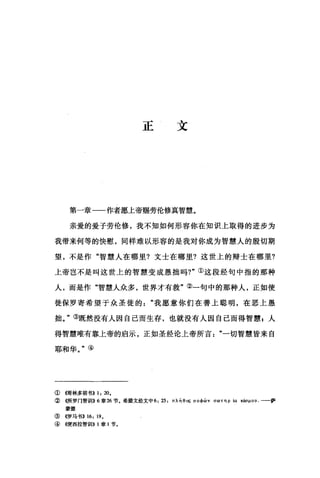 正文
第一章一一作者愿上帝赐劳伦修真智慧。
亲爱的爱子劳伦修，我不知如何形容你在知识上取得的进步为
我带来何等的快慰，同样难以形容的是我对你成为智慧人的殷切期
望，不是作"智慧人在哪里?文士在哪里?这世上的辩士在哪里?
上帝岂不是叫这世上的智慧变成愚拙吗?"①这段经句中指的那种
人，而是作"智慧人众多，世界才有救"③一句中的那种人，正如使
徒保罗寄希望于众圣徒的"我愿意你们在善上聪明，在恶上愚
拙。"③既然没有人因自己陌生存，也就没有人因自己而得智慧，人
得智慧唯有靠上帝的启示，正如圣经论上帝所言"一切智慧皆来自
耶和华。"④
①帽林多前书>> 1, 20.
② ((所罗门智训!I}}6章 26 节.希腊文经文中 6 ， 25 ，州面。0; σ 。中向 vσωτηp (a "曲μou. 一一萨
蒙德
③《罗马书>> 16, 19.
④ 4便西拉智训!I)) 1 章 1 节。
 