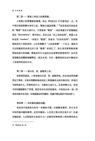 28 论信望爱
第二章→一-敬畏上帝是人的真智慧。
人类真正的智慧就是敬虔。你从《约伯记》中可看到这一点，其
中我们读到智慧本身对人说"敬畏主就是智慧。"①你若进而问到这里
的"敬畏"的含义是什么，只消看到"敬畏"一词在希腊文中更精确的
表达 "theosebebeia" ， 便可明白，其含义是"对上帝的崇拜"。希腊人有
时也用 "eusebeia" 一词表示"敬虔其意为"合宜的崇拜"当然特
指的是对上帝的崇拜。人们若想赋予"人的真智慧"一个定义，最恰当
不过的就是用来表达对上帝"敬畏"的词汇了。你让我用寥寥数语阎
明如此庞大的命题，难道还有什么说法比这更简明扼要的吗?也许你
要我做的是概要地解释这一表达本身，并在一篇简短的论述中解说对
上帝崇拜的适切方式。
第三章一一要以信、望、爱敬拜上帝。
如果我答复说，上帝要我们以信、望、爱敬拜他，你会说这样的解
答过于简单，并要求我概要地说明这三种恩赐各自的对象若何，即我们
当信的是什么，所望的是什么，当爱的又是什么。在我讲解之后，你信
中的问题就都有了答案。假若你存有来信的副本，不妨找出来一读g 即
或没有副本也无妨，在我重提这些问题时，你就不难记起信中的内容了。
第四章一一劳伦修所提的问题。
你在信中希望我为你写一本袖珍手册，以便随身携带，其中含有
对你所提问题的解答。这些问题是:人生的主要目的应是什么?在诸
异端面前，人应防范的主要是什么?宗教在何种程度上得到理性的支
①((约伯记>>28: 28 。
 