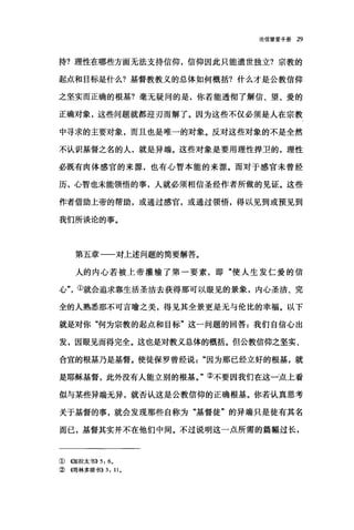 论信望爱手册 29
持?理性在哪些方面无法支持信仰，信仰因此只能遗世独立?宗教的
起点和目标是什么?基督教教义的总体如何概括?什么才是公教信仰
之坚实而正确的根基?毫无疑问的是，你若能透彻了解信、望、爱的
正确对象，这些问题就都迎刃而解了。因为这些不仅必须是人在宗教
中寻求的主要对象，而且也是唯一的对象。反对这些对象的不是全然
不认识基督之名的人，就是异端。这些对象是要用理性捍卫的，理性
必既有肉体感官的来源，也有心智本能的来源。而对于感官未曾经
历，心智也未能领悟的事，人就必须相信圣经作者所做的见证。这些
作者借助上帝的帮助，或通过感官，或通过领悟，得以见到或预见到
我们所谈论的事。
第五章一一对上述问题的简要解答。
人的内心若被上帝灌输了第一要素，即"使人生发仁爱的信
心"①就会追求靠生活圣洁去获得那可以眼见的景象，内心圣洁、完
全的人熟悉那不可言喻之美，得见其全景更是无与伦比的幸福。以下
就是对你"何为宗教的起点和目标"这一问题的回答:我们自信心出
发，因眼见而得完全。这也是对教义总体的概括。但公教信仰之坚实、
合宜的根基乃是基督。使徒保罗曾经说因为那已经立好的根基，就
是耶稣基督，此外没有人能立别的根基。"②不要因我们在这一点上看
似与某些异端无异，就否认这是公教信仰的正确根基。你若认真思考
关于基督的事，就会发现那些自称为"基督徒"的异端只是徒有其名
而已，基督其实并不在他们中间。不过说明这一点所需的篇幅过长，
①((加拉太书)} 5: 6.
②(傅林多前书}} 3: 11.
 