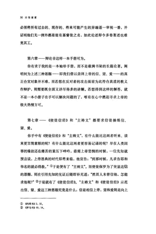 30 论信望爱
必须将所有过去的、现存的、将来可能产生的异端逐一审视一番，并
证明他们无一例外都是徒有基督徒之名，如此论述即令多卷著述也难
竟其工。
第六章一一辩论非这样一本手册可为。
你有求于我的是一本袖珍手册，而不是载满书架的长篇论著。阐
明何为上述三种恩赐一一即我们借以崇拜上帝的信、望、爱一一的真
正合宜对象并不难，而若想在反对者的攻击面前为此符合真道的教义
作辩护，则需要既全面又详尽得多的讲解。若想得到这样的解答，就
不是一本小册子在手可以解决问题的了，唯有在心中燃起寻求上帝的
极大热情方可。
第七章一一《使徒信经》和"主祷文"都要求信徒操练信、
望、爱。
你手中有《使徒信经》和"主祷文"，有什么能比这两者听来、读
来更言简意贩的昵?有什么能比这两者更容易记诵的呢?早在人类因
罪的缘故还在痛苦的重压下呻吟，亟需上帝悲悯的时候，一位先知就
预言说，上帝恩典的时代即将来临，他宣告到那时候，凡求告耶和
华名的就必得救。"①于是便有了"主祷文"。而使徒保罗为了突显这信
的恩赐，则在引用先知的见证后随即补充道然而人未曾信他，怎能
求他呢?"②于是就有了《使徒信经))0 "主祷文"和《使徒信经》示范
出信、望、爱这三种恩赐究竟是什么:信是相信上帝，望和爱则是向上
① @9I耳书>>2: 32.
②《罗马书>> 10: 14.
 
