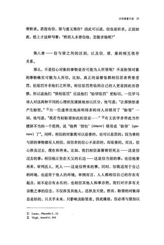 论信望爱手册 31
帝祈求。若没有信，望与爱又焉存?因此可以说，信也是祈求。正因如
此，经上才这样写着然而人未曾信他，怎能求他呢?"
第八章一一信与望之间的区别，以及信、望、爱的相互依存
关系。
那么，不是信心对象的事物是否可能为人所望呢?不是盼望对象
的事物确实可能为人所信。比如，真正的基督徒都相信恶者将要受
罚，但惩罚并非他们之所望。相信惩罚将临到自己的人更是因此而恐
惧，所以说他们"惧怕惩罚"比说他们"盼望惩罚"更贴切。一位罗马
诗人对这两种不同的心理状况谨慎地加以区分，他写道"让那惧怕者
产生盼望。"①另一位通常比他高明得多的诗人却错用了"盼望"一
词，他写道我若当初盼望如此的悲哀……"③有文法学者将此当作
措辞不当的一个范例，说"他将‘惧怕， (timere) 错用成‘盼望 ， (spe-
rare) 了"。同样，相信的对象既可以是善的，也可l其是恶的 E 因为善的
与恶的事物都有人相信，而信者的信心不是恶的，却是善的。而且，信
心涉及过去、现在和将来。比如，我们相信基督曾经死去一一这是信
过去的事 P 相信他正坐在天父的右边一一这是信当前的事 p 也信他要
再来，审判活人、死人一一这是信将来的事。同时，信既适用于自己
的环境，也适用于他人的环境。举例而言，人人都相信自己的存在有
起点，而不是自有永有的，也相信其他人和事亦然。我们对许多有关
宗教之事的信念，不仅涉及其他人，还涉及天使。然而，盼望的对象却
总是好的，只关乎未来，只影响及盼望者。因此缘故，信必须与望加以
1) Lu四n ， Pharsalia 2: 15.
::ì) Vlfgil, Aeneid 4: 419.
 