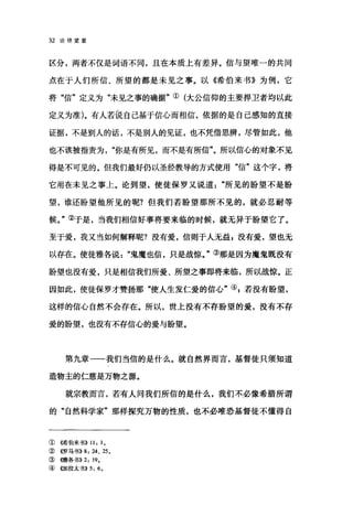 32 论倍望爱
区分，两者不仅是词语不同，且在本质上有差异。信与望唯一的共同
点在于人们所信、所望的都是未见之事。以《希伯来书》为例，它
将"信"定义为"未见之事的确据"①(大公信仰的主要捍卫者均以此
定义为准)。有人若说自己基于信心而相信，依据的是自己感知的直接
证据，不是别人的话，不是别人的见证，也不凭借思辨，尽管如此，他
也不该被指责为你是有所见，而不是有所信"。所以信心的对象不见
得是不可见的。但我们最好仍以圣经教导的方式使用"信"这个字，将
它用在未见之事上。论到望，使徒保罗又说道"所见的盼望不是盼
望，谁还盼望他所见的呢?但我们若盼望那所不见的，就必忍耐等
候。"②于是，当我们相信好事将要来临的时候，就无异于盼望它了。
至于爱，我又当如何解释呢?没有爱，信则于人无益，没有爱，望也无
以存在。使徒雅各说鬼魔也信，只是战惊。"③那是因为魔鬼既没有
盼望也没有爱，只是相信我们所爱、所望之事即将来临，所以战惊。正
因如此，使徒保罗才赞扬那"使人生发仁爱的信心"叭若没有盼望，
这样的信心自然不会存在。所以，世上没有不存盼望的爱，没有不存
爱的盼望，也没有不存信心的爱与盼望。
第九章一一我们当信的是什么。就自然界丽言，基督徒只须知道
造物主的仁慈是万物之源。
就宗教而言，若有人问我们所信的是什么，我们不必像希腊所谓
的"自然科学家"那样探究万物的性质，也不必唯恐基督徒不懂得自
①{唏伯来书)) 11: 1.
②《罗马书)) 8: 24 、 25.
③ (何在各书)) 2: 19.
④ 创日拉太书)) 5: 6.
 