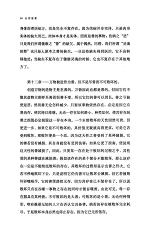 34 论信望爱
身体而寄居他方，而是完全不复存在。因为伤病并非实体，只是肉身
实体的缺欠而已。肉体本身才是实体，因而是善的事物，伤病之"恶"
只是我们所谓健康之"善"的缺欠，属于偶然。同理，我们所谓"灵魂
的罪"也只是人原本之善的缺失。一旦这些缺失得到医治，它不会转
移他处 g 当缺失不复存在于健康灵魂的时候，它也不复存在于其他地
方了。
第十二章→一万物被造皆为善，但不是尽善而不可败坏的。
创造万物的造物主是至善的，万物因此也都是善的。但因它们不
像其造物主那样至善而恒善不变，所以它们的善可以消长。善之亏缺
便是恶，然而善无论怎样减少，只要该事物依然存在，必定是因它有
善尚存，使其得以维继。无论一存在如何渺小，种类如何，使其存在的
善之损毁必定损毁这一存在本身。一个未曾败坏的天性固然可贵，但
更进一步，如果它是不可败坏的，其价值无疑就高得更多 p 可是它若
受到败坏，那败坏便是一个恶，因为这天性之善受到了某种减损。它
的善若没有减损，其自身就没有受到伤害 F 如果它受了损害，便说明
这天性的善减损了。因此，只要某一存在处于败坏的过程之中，其性
质的某种善就在减损着 E 假如该存在的某个部分不能败坏，那么该存
在一定是不能彻底败坏的存在，其败坏的过程却显示出善之伟大。它
若不停地败坏下去，只是说明它仍有善可让败坏去减损。但它若被败
坏吞噬殆尽，它的善便荡然无存，因为其存在已不复存在了。所以说
败坏只有在吞噬一事物之存在的同时才能吞噬善。由此可见，每一存
在都具有某种善 F 不可败坏的是大善 g 可败坏的是小善 z 无论何种情
形，唯有愚顽无知的人才会否认它具备善。倘若该存在被败坏完全耗
、尽，于是败坏本身必然也停止存在，因为它己无所依存。
 