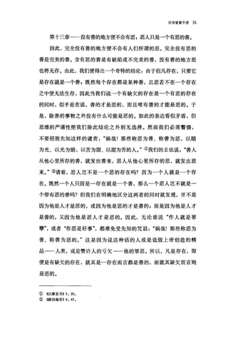 论信望爱手册 35
第十三章一一没有善的地方便不会有恶 z 恶人只是一个有恶的善。
因此，完全没有善的地方便不会有人们所谓的恶。完全没有恶的
善是完美的善。含有恶的善是有缺陷或不完美的善，没有善的地方恶
也将无存。由此，我们便得出一个奇特的结论:由于但凡存在，只要它
是存在就是一个善 p 既然每个存在都是某种善，且恶若不在一个存在
之中便无法生存，因此当我们说一个有缺欠的存在是一个有恶的存在
的同时，似乎是在说，善的才是恶的，而且唯有善的才能是恶的。于
是，除善的事物之外没有什么可能是恶的。如此的表达看似矛盾，但
思维的严谨性使我们除此结论之外别无选择。然而我们必须警惕，
不要招致先知这样的谴责祸哉!那些称恶为善、称善为恶，以暗
为光、以光为暗，以苦为甜、以甜为苦的人。"①我们的主也说善人
从他心里所存的善，就发出善来，恶人从他心里所存的恶，就发出恶
来。"②请看，恶人岂不是一个恶的存在吗?因为一个人就是一个存
在。既然一个人只因是一存在就是一个善，那么一个恶人岂不就是一
个带有恶的善吗?但我们在明确地区分这两者的同时就发现，并不是
因为他是人才是恶的，或因为他是恶的才是善的 p 而是因为他是人才
是善的，又因为他是恶人才是恶的。因此，无论谁说"作人就是罪
孽或者"作恶是好事都难免受先知的咒诅"祸哉!那些称恶为
善、称善为恶的。"这是因为说这种话的人或是诋毁上帝创造的精
品一一人类，或是赞许人的亏欠一一他的罪恶。所以，凡是存在，即
便是有缺欠的存在，就其是一存在而言都是善的，而就其缺欠而言则
是恶的。
① 《以赛亚书)) 5: 20.
② {(路加福音)) 6: 45.
 