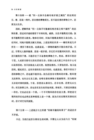 36 论信望爱
第十四章一一就"同一主体不会兼有相矛盾之属性"的法则而
言，善、恶是→例外。恶自善的事物而生，若不是在善的事物之中，恶
便无以生存。
因此，逻辑学家"同一主体不可能兼有相矛盾之两个属性"的法
则在善、恶这对矛盾的情形下不再有效。诚然，天色不能既亮又暗 E 饮
食不能既苦涩又甜美，物体在同时、同地不能既是黑的又是白的 s 人
在同时、同地不能既丑陋又美丽。上述法则在许多一一确切来说几乎
所有一-情形下都有效，也就是说，一事物的属性不能自相矛盾。不
过，尽管无人能怀疑善、恶是一组矛盾，但它们不仅能同时共存，而且
恶只能依存于善，不能存在于不是善的事物之中。然而，善却不依存
于恶。人或者天使可以没有恶而生存 E 但除人或天使之外没有什么可
以是邪恶的，而只因他是人或天使，他便是善的 s 只要他变恶，他又是
恶的。就此而言，这对矛盾的双方是共存的，也就是说，善若不存在于
恶的事物之中，恶也就不能存在$因为若没有可败坏的对象，败坏便
无处寄身，也失去生发之源 z 而唯有善的事物才能被败坏，因为败坏
无非是对善的损毁。于是，恶便是从善而生，若非有善，恶便无以生
存 p 而且除善之外，恶也没有发生的其他来源。即或有，只要这来源是
一存在，它也必定是一个善。一个不可败坏的存在是大善，即使是可
败坏的存在也必然在某种程度上是一个善，因为只有在败坏其善的同
时，恶才对它有所损毁。
第十五章一一上述观点与主所谓"好树不能结坏果子"的说法并
不矛盾。
不过，当我们说恶自善而生的时候，不要让人以为这与主"好树
 
