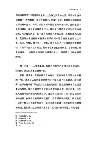 论信望爱手册 37
不能结坏果子"①的说法相矛盾。这位身为真理的主说，从荆棘上摘不
到葡萄②，因为葡萄不会长在荆棘上。但我们知道，葡萄树和荆棘均可
从好土地中生长。同样，正如坏树不能结出好果子一样，恶的意念不
会生出善行。从人原本善的天性中，既可生出善的也可以生出恶的意
念来。可以肯定的是，若不是有天使或人善的天性，恶起初就无从而
生。我们的主在谈到那树及其结果子的同一地方清楚地表明了这一
点，他说树好，果子也好 z 树坏，果子也坏。"③这明显是在提醒我
们，坏呆子不会长在好树上，好果子也不会长在坏树上。尽管如此，那
土地本身一一他指的是当时昕他讲道的人一一则可能长出两种不同
的树。
第十六章一一人要想幸福，知晓自然激变之成因不是最根本的，
知晓善、恶的由来才是最根本的。
依据上述理由，我们在读马罗的诗句"通晓万事之因的人是幸福
的"④时，就不会认为幸福的要素在于了解所谓"大地震动，翻江倒
海，随即恢复平静"⑤这类大自然激变的成因，这成因隐藏在自然王国
奥秘的深处。我们应竭尽毕生所能去认识的却是善、恶之由来，以免
陷入充满今生的谬误与烦扰之中。因为我们追求的目标一定是达至幸
福的境界，在其中没有烦恼困扰我们，没有谬误误导我们。倘或我们
一定要了解大自然激变的原因，最应关注的莫过于那些影响我们健康
的原因，我们既对这些原因不甚了了，就只能求助于医生。由此可见，
① 4马太福音)) 7, 18.
② 4马太福音)) 7, 16.
③《马太福音)) 12, 33.
( Virgi1, Georgics 2 , 490.
③ 同上。
 