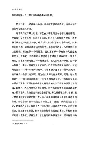 38 论倍望爱
我们可以容忍自己对天地所蕴藏奥秘的无知。
第十七章一一论谬误的本质。并非所有谬误都有害，然而人却有
责任尽可能避免谬误。
尽管我们应尽最大可能，不仅在大事上而且在小事上避免谬误 E
尽管我们发生谬误唯一的原因是无知，但这并不意味着人对某→事物
缺乏认知就一定陷人谬误。唯有以不知为知之的人才会如此。因为
他以假当真，这就是谬误的本质所在。至关重要的是，人在哪些问题
上犯错误。因为在同一个问题上，我们更喜欢一个有知的人胜过无
知的人，更喜欢一个没有陷入谬误的人胜过陷人谬误的人，这是合
理的。而在不同的问题上一一也就是说，某人知晓某一事物，另一个
人知晓另一事物，前者所知是有益的，后者所知是不太有益的，甚或
是有害的一一对于后者所知的事，有谁不想宁愿在前一件事上无知，
也不在后一件事上有知昵?因为此处无知比有知更好。同理，有时在
旅途中一一而不是在道德上一一走错路尚有其好处。一次我在交叉路
口处走了错路，因而未能从携带武器的多纳徒分子设下的埋伏之地经
过。我绕了一大段弯路才到达目的地，当听说在我本该走的道路途中
有人设下埋伏，我由衷庆幸自己走错了路，并为此感谢上帝。请看，谁
不情愿作这位走错路的旅行者，而不是未出错的埋伏者呢?或许正因
如此，那位诗圣才借一位苦恋中的情人之口说道我完全失去了自
己，是邪恶的错误让我迷失!"①因为美好的错误是存在的，它不但不
为害，而且还带来好处。但当我们仔细审视真理的本质，并想到谬误
不过是以假为真，以真为假，或以肯定的为不肯定的，以不肯定的为
( Vrrgil, Eclog 8: 41.
 