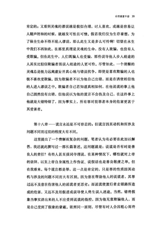 论信窒爱手册 39
肯定的 g 又看到灵魂的谬误越是貌似合理，讨人喜欢，或越是容易让
人随声附和的时候，就越发可怕且可憎。假若我们仅为生存着想，为
了保全生命不得不陷入谬误，那么此生又是多么可怜啊!切望在永生
中我们不再如此，在那里真理是灵魂的生命，没有人欺骗，也没有人
受欺骗。但在此生中，人们既骗人也受骗，那些误导他人步人歧途的
人其实比轻信欺骗者而误入歧途的人更可怜。尽管如此，一个清醒的
灵魂总是极力远离虚妄并真心地与错误抗争，即便是喜欢欺骗的人也
极不喜欢受欺骗。因为欺骗者不以为他自己出错，而是在诱使相信他
的人进人谬误之中。欺骗者自己若知道真相如何，在他说谎的事上他
自己固然没有出错，但他误以为他的谎言不会伤及自己，在这件事上
他就是大错特错了，因为事实上，所有罪对犯罪者本身的危害更甚于
其受害者。
第十八章一一谎言永远是不可容忍的 E 但谎言因其动机和所涉及
问题不同而过犯的程度大有不同。
这里提出了一个费解而复杂的问题，笔者认为有必要在此加以解
答，我还就此撰写过一部长篇著述。这问题就是:说谎是否有时是善
良人的责任?有些人甚至强词夺理说，在某种情况下，哪怕就对上帝
的崇拜，以至上帝自身属性上作伪证、说假话也是善良敬虔之举。但
在我看来，每个谎言都是罪，这一点是肯定的，只是罪的性质因其动
机与涉及的问题不同而大有区别。因为意在帮助他人的说谎者，其罪
过远不及意在伤害他人的说谎者更恶劣 z 而说谎使旅行者走错路所造
成的危害，又远不及用假道或误导使人终生误人迷途。当然，错将假
象当事实讲出来的人不应受到说谎的指控，因为他无意欺骗他人，而
是自己受到了假象的蒙蔽。;依照同一原则，尽管有时人会因粗心而将
 