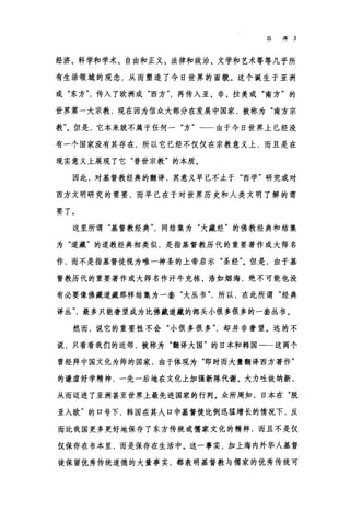 总序 3
经济、科学和学术、自由和正义、法律和政治、文学和艺术等等几乎所
有生活领域的观念，从而塑造了今日世界的面貌。这个诞生于亚洲
或"东方传入了欧洲或"西方再传入亚、非、拉美或"南方"的
世界第一大宗教，现在因为信众大部分在发展中国家，被称为"南方宗
教"。但是，它本来就不属于任何一"方"一一由于今日世界上已经没
有一个国家没有其存在，所以它已经不仅仅在宗教意义上，而且是在
现实意义上展现了它"普世宗教"的本质。
因此，对基督教经典的翻译，其意义早已不止于"西学"研究或对
西方文明研究的需要，而早已在于对世界历史和人类文明了解的需
要了。
这里所谓"基督教经典同结集为"大藏经"的佛教经典和结集
为"道藏"的道教经典相类似，是指基督教历代的重要著作或大师名
作，而不是指基督徒视为唯一神圣的上帝启示"圣经飞但是，由于基
督教历代的重要著作或大师名作汗牛充栋、浩如烟海，绝不可能也没
有必要像佛藏道藏那样结集为一套"大丛书'所以，在此所谓"经典
译丛最多只能奢望成为比佛藏道藏的部头小很多很多的一套丛书。
然而，说它的重要性不会"小很多很多却并非奢望。远的不
说，只看看我们的近邻，被称为"翻译大国"的日本和韩国一一这两个
曾经拜中国文化为师的国家，由于体现为"即时而大量翻译西方著作"
的谦虚好学精神，一先一后地在文化上加强新陈代谢、大力吐故纳新，
从而迈进了亚洲甚至世界上最先进国家的行列。众所周知，日本在"脱
亚入欧"的口号下，韩国在其人口中基督徒比例迅猛增长的情况下，反
而比我国更多更好地保存了东方传统或儒家文化的精粹，而且不是仅
仅保存在书本里，而是保存在生活中。这一事实，加上海内外华人基督
徒保留优秀传统道德的大量事实，都表明基督教与儒家的优秀传统可
 