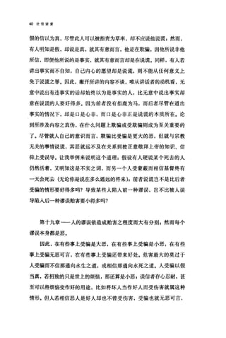 40 论信望爱
假的信以为真，尽管此人可以被指责为草率，却不应说他说谎 z 然而，
有人明知是假，却说是真，就其有意而言，他是在欺骗，因他所说非他
所信，即便他所说的是事实，就其有意而言却是在说谎。同样，有人若
讲出事实而不自知，自己内心的愿望却是说谎，则不能从任何意义上
免于说谎之罪。因此，撇开所讲的内容不谈，唯从讲话者的动机看，无
意中说出有违事实的话却始终以为是事实的人，比无意中说出事实却
意在说谎的人要好得多。因为前者没有指鹿为马，而后者尽管在道出
事实的情况下，却是口是心非，而口是心非正是说谎的本质所在。论
到所涉及内容之真伪，在什么问题上欺骗或受欺骗则成为至关重要的
了。尽管就人自己的意识而言，欺骗比受骗是更大的恶，但就与宗教
无关的事情说谎，其恶就远不及在关系到按正意敬拜上帝的知识、信
仰上受误导。让我举例来说明这个道理 z 假设有人硬说某个死去的人
仍然活着，又明知这是不实之词，而另一个人受蒙蔽而相信基督终有
一天会死去(无论你是说在多么遥远的将来);前者说谎岂不是比后者
受骗的情形要好得多吗?导致某些人陷人前一种谬误，岂不比被人误
导陷入后一种谬误贻害要小得多吗?
第千九章一一人的谬误依造成贻害之程度而大有分别自然而每个
谬误本身都是恶。
因此，在有些事上受骗是大恶，在有些事上受骗是小恶，在有些
事上受骗无恶可言，在有些事上受骗还带来好处。危害最大的莫过于
人受骗而不信那通向永生之道，或相信那通向永死之道。人受骗以假
当真，若招致的只是世上的烦恼，那还算是小恶 g 误信者存心忍耐，甚
至可以将烦倍变作好的用途，比如将坏人当作好人而受伤害就属这种
情形。但人若相信恶人是好人却也不曾受伤害，受骗也就无恶可言，
 