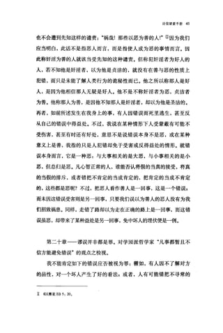 论信望爱手册 41
也不会遭到先知这样的谴责祸哉!那些以恶为善的人!"①因为我们
应当明白，此话不是指恶人而言，而是指使人成为恶的事情而言。因
此称奸淫为善的人就该当受先知的这种谴责。但称犯奸淫者为好人的
人，若不知他是奸淫者，以为他是贞洁的，就没有在善与恶的性质上
犯错，而只是未能了解人类行为的诡秘性而已。他之所以称那人是好
人，是因为他相信那人无疑是好人。他不是不称奸淫者为恶，贞洁者
为善。他称那人为善，是因他不知那人是奸淫者，却以为他是圣洁的。
再者，如前所述发生在我身上的事，有人因错误而死里逃生，甚至反
从自己的错误中得益处。不过，我说在某种情形下人受蒙蔽有可能不
受伤害，甚至有时还有好处，意思不是说错误本身不是恶，或在某种
意义上是善，我指的只是人犯错却免于受害或反得益处的情形。就错
误本身而言，它是一种恶:与大事相关的是大恶，与小事相关的是小
恶，但总归是恶。凡心智正常的人，谁能否认将假的当真的接受，将真
的当假的排斥，或者错把不肯定的当成肯定的，把肯定的当成不肯定
的，这些都是恶呢?不过，把恶人看作善人是一回事，这是一个错误$
而未因这错误受害则是另一回事，只要我们误以为善人的恶人没有为我
们招致祸患。同样，走错了路却以为走在正确的路上是一回事，而这错
误虽恶，却带来了某种益处是另一回事，免中坏人的埋伏便是一例。
第二十章一一谬误并非都是罪。对学园派哲学家"凡事都暂且不
信方能避免错误"的观点之检视。
我不能肯定如下的错误应否被视为罪:譬如，有人因不了解对方
的品性，对一个坏人产生了好的看法 g 或者，人有可能错把不寻常的
r <<以赛亚书)) 5: 200
 