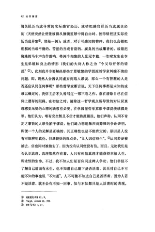 42 论倍望爱
属灵经历当成寻常的实际感官经历，或错把感官经历当成属灵经
历(天使突然让使徒彼得从捆锁监禁中得自由时，彼得错把这实际经
历当成异象①，便是一例) ;或者，对于可感知的物件，我们也会错把
粗橱的当成平滑的，苦涩的当成甘甜的，腐臭的当成馨香的，或错把
隆隆的马车声当作雷鸣，将两个相像的人张冠李戴，一如常发生在孪
生兄弟姐妹身上的情形(我们的大诗人称之为"令父母开怀的错
误"的。此刻我并非要解决那些才思敏捷的学园派哲学家纠缠不清的
问题:即，既然人会因认同虚妄而陷入谬误，那么一个有智慧的人是
否还应认同任何事呢?那些哲学家断言说，天下任何事都是未知的或
难以确定的。我信主后不久曾写过一部三卷之作，意在清除自己在信
仰上遗存的阻碍。在初信之时，清除这一哲学观点所导致的对认识真
理感觉无望的心理的确很有必要。在学园派哲学家眼中谬误统统都是
罪，他们认为，唯有完全暂且不信才能防范错误。他们声称，认同不肯
定之事物的人难免陷于谬误 g 他们竭力想用激烈而莽撞的争论表明，
即便一个人的见解是正确的，其正确性也是不能肯定的，原因是人没
有可能辨明真伪。但基督徒的观点是义人因信得生"。③认同若是被
抽去，信也同时被抽去了，因为没有认同便没有信。而且，无论我们是
否认识真理，真理依然存在着，人只有相信真理才能获得幸福人生，
即永恒的生命。不过，我不知人们是否应同这种人争论，他们非但不
了解自己前面有永生，也不知道自己眼下是否活着，甚至对自己不可
能不知的事也说"不知道"。人不可能不知道自己是否活着，因为人若
不是活着，就不会有不知一回事，知与不知都只是人活着时的表现。
①((使徒行传>> 12: 9,
( Virgil, Aeneid 10: 392.
③ 《罗马书)) 1: 17,
 