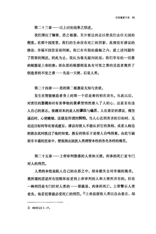 论信望爱手册 45
第二十兰章一一以上讨论结果之综述。
我们理应了解善、恶之根源，至少要达到足以使我们去往天国的
程度。在那个国度里，我们的生命没有死亡的阴影，真理没有谬误的
掺杂，幸福不因悲哀而间断。我已在有限的篇幅之内，就上述问题作
了简要的阐述。到此为止，我认为毫无疑问的是:我们享有的一切善
的根源是上帝的善 g 而众恶的根源则是具有可变之善的受造者离弃了
创造者的不变之善一一先是一天使，后是人类。
第二十四章一一恶的第二根源是无知与贪欲。
发生在智能被造者身上的第一个恶是善的初次丧失。从此以后，
对责任的忽视和对有害事物的贪求便悄然潜入了人的心，这甚至有违
人自己的意志。接踵而来的是人的谬误与痛苦，人在意识到谬误、痛苦
逼近时，心便蜷缩，这就是所谓的惧怕。当人心达到贪求的目标时，无
论这目标何等有害或虚妄，谬误却使人不能认识它的真相，或者人病态
的锐念此时胜过了他的知觉，愚妄的快乐于是使人自鸣得意。由此亏缺
而非丰盛的恶泉中，便流淌出困扰人类理智本性的各色各样的痛苦。
第二十五章一一上帝审判堕落的人类和天使。肉体的死亡是专门
对人的刑罚。
人类的本性虽陷入自己的众恶之中，却未能失去对幸福的渴求。
我所谓的恶是所有因败坏而受到上帝审判的人和天使所共有的。但有
一种刑罚是专门针对人类的一一那就是，肉体的死亡。上帝警示人类
在先，他若犯罪就必受死亡的刑罚。①上帝虽留给人类以自由意志，却
::D <<创世i己)) 2: 17.
 