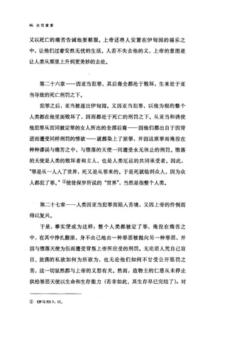 46 论信望爱
又以死亡的痛苦告诫他要顺服。上帝还将人安置在伊甸园的福乐之
中，让他们过着安然无忧的生活。人若不失去他的义，上帝的意图是
让人类从那里上升到更美妙的去处。
第二十六章一一因亚当犯罪，其后裔全都沦于败坏，生来处于亚
当导致的死亡刑罚之下。
犯罪之后，亚当被逐出伊甸园。又因亚当犯罪，以他为根的整个
人类都在他里面败坏了，因而都处于死亡的刑罚之下。从亚当和诱使
他犯罪从而同被定罪的女人所出的全部后裔一一因他们都出自于因背
逆而遭受同样刑罚的情欲一一就都染上了原罪，并因这原罪而淹没在
种种谬误与痛苦之中，与堕落的天使一同遭受永无休止的刑罚。堕落
的天使是人类的败坏者和主人，也是人类厄运的共同承受者。因此，
"罪是从一人人了世界，死又是从罪来的。于是死就临到众人，因为众
人都犯了罪。"①使徒保罗所说的"世界当然是指整个人类。
第二十七章一一人类因亚当犯罪而陷入苦境，又因上帝的怜悯而
得以复兴。
于是，事实便成为这样:整个人类都被定了罪，淹没在痛苦之
中，在其中挣扎翻滚，身不由己地由一种罪恶被抛向另一种罪恶，并
因与堕落天使为伍而遭受背叛上帝所应受的刑罚。无论恶人凭自己盲
目、放荡的私欲如何为所欲为，也无论他们如何不甘受公开惩罚之
苦，这一切显然都与上帝的义怒有关。然而，造物主的仁慈从未停止
供给罪恶天使以生命和生存能力(若非如此，其生存早已完结了) ;对
①《罗马书>>5: 120
 