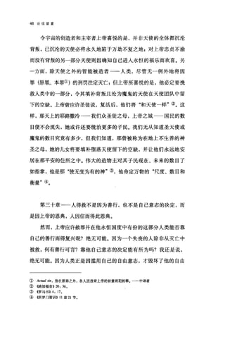 48 论信望爱
令宇宙的创造者和主宰者上帝喜悦的是，并非天使的全体都沉沦
背叛，已沉沦的天使必将永久地陷于万劫不复之地 z 对上帝忠贞不渝
而没有背叛的另一部分天使则因确知自己进入永恒的福乐而欢喜。另
一方面，除天使之外的智能被造者一一人类，尽管无一例外地将因
罪(原罪、本罪①)的刑罚注定灭亡$但上帝所喜悦的是，他必定要挽
救人类中的一部分，令其填补背叛且沦为魔鬼的天使在天使团队中留
下的空缺。上帝曾应许圣徒说，复活后，他们将"和天使一样"②。这
样，那天上的耶路撒冷一一我们众圣徒之母，上帝之城 国民的数
目便不会流失，她或许还要统治更多的子民。我们无从知道圣天使或
魔鬼的数目究竟有多少，但我们知道，那曾被称为在地上不生养的神
圣之母，她的儿女将要填补堕落天使留下的空缺，并让他们永远地安
居在那平安的住所之中。伟大的造物主对其子民现在、未来的数目了
如指掌，他是那"使无变为有的神"③，他命定万物的"尺度、数目和
衡量"④。
第三十章一一人得救不是因为善行，也不是自己意志的决定，而
是因上帝的恩典，人因信而得此恩典。
然而，上帝应许赦罪并在他永恒国度中有份的这部分人类能否靠
自己的善行而得复兴呢?绝无可能。因为一个失丧的人除非从灭亡中
被救，何有善行可言?靠他自己意志的决定能有所为吗?我还是说，
绝无可能。因为人类正是因滥用自己的自由意志，才毁坏了他的自由
( Actual sin ， 指在原罪之外，各人因违背上帝的旨意而犯的罪。一一中译者
②((路加福音)) 20: 36。
③ 4罗马书)) 4: 17.
④ (侣厅罗门智训11)) 11 章 21 节，
 