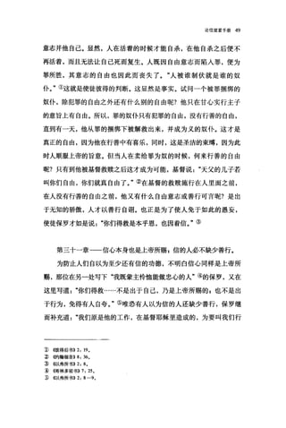 论信望爱手册 49
意志并他自己。显然，人在活着的时候才能自杀，在他自杀之后便不
再活着，而且无法让自己死而复生。人既因自由意志而陷人罪，便为
罪所胜，其意志的自由也因此而丧失了。"人被谁制伏就是谁的奴
仆。"①这就是使徒彼得的判断。这显然是事实。试问一个被罪捆绑的
奴仆，除犯罪的自由之外还有什么别的自由呢?他只在甘心实行主子
的意旨上有自由。所以，罪的奴仆只有犯罪的自由，没有行善的自由，
直到有一天，他从罪的捆绑下被解救出来，并成为义的奴仆。这才是
真正的自由，因为他在行善中有喜乐，同时，这是圣洁的束缚，因为此
时人顺服上帝的旨意。但当人在卖给罪为奴的时候，何来行善的自由
昵?只有到他被基督救赎之后这才成为可能，基督说天父的儿子若
叫你们自由，你们就真自由了。"②在基督的救赎施行在人里面之前，
在人没有行善的自由之前，他又有什么自由意志或善行可言呢?是出
于无知的骄傲，人才以善行自诩。也正是为了使人免于如此的愚妄，
使徒保罗才如是说你们得救是本乎恩，也因着信。"③
第三十一章一一信心本身也是上帝所赐 z 信的人必不缺少善行。
为防止人们自以为至少还有信的功德，不明白信心同样是上帝所
赐，那位在另一处写下"我既蒙主怜恤能做忠心的人"④的保罗，又在
这里写道你们得救……不是出于自己，乃是上帝所赐的，也不是出
于行为，免得有人自夸。"⑤唯恐有人以为信的人还缺少善行，保罗继
而补充道我们原是他的工作，在基督耶稣里造成的，为要叫我们行
1) <<彼得后书}} 2: 19.
3 倍句翰福音}} 8: 36。
:ID <<以弗所书}} 2: 8.
1l ~白哥林多前书}} 7: 25.
:w ((以弗所书))2: 8-9.
 