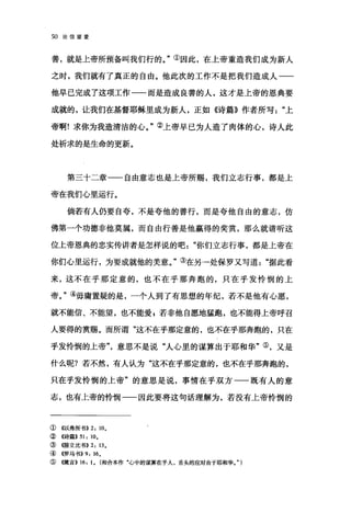 50 论信望爱
善，就是上帝所预备叫我们行的。"①因此，在上帝重造我们成为新人
之时，我们就有了真正的自由。他此次的工作不是把我们造成人一一
他早已完成了这项工作一一而是造成良善的人，这才是上帝的恩典要
成就的，让我们在基督耶稣里成为新人，正如《诗篇》作者所写上
帝啊!求你为我造清洁的心。"②上帝早已为人造了肉体的心，诗人此
处祈求的是生命的更新。
第三十二章一一自由意志也是上帝所赐，我们立志行事，都是上
帝在我们J心里运行。
倘若有人仍要自夸，不是夸他的善行，而是夸他自由的意志，仿
佛第一个功德非他莫属，而自由行善是他赢得的奖赏，那么就请听这
位上帝恩典的忠实传讲者是怎样说的吧你们立志行事，都是上帝在
你们心里运行，为要成就他的美意。"③在另一处保罗又写道"据此看
来，这不在乎那定意的，也不在乎那奔跑的，只在乎发怜悯的上
帝。"④毋庸置疑的是，一个人到了有思想的年纪，若不是他有心愿，
就不能信、不能望，也不能爱 p 若非他自愿地猛跑，也不能得上帝呼召
人要得的赏赐。而所谓"这不在乎那定意的，也不在乎那奔跑的，只在
乎发怜悯的上帝意思不是说"人心里的谋算出于耶和华"③，又是
什么呢?若不然，有人认为"这不在乎那定意的，也不在乎那奔跑的，
只在乎发怜悯的上帝"的意思是说，事情在乎双方一一既有人的意
志，也有上帝的怜悯一一因此要将这句话理解为，若没有上帝怜悯的
① 《以弗所书)) 2: 10.
②((诗篇)) 51: 10.
③<<JlIF立比书)) 2: 13.
④<<罗马书)) 9: 16.
⑤ (价在言)) 16: 1. (和合本作"心中的谋算在乎人，舌头的应对由于耶和华。" )
 