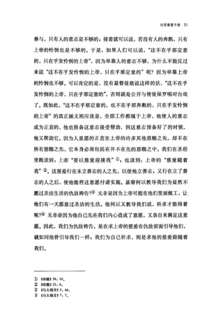 论信望爱手册 51
参与，只有人的意志是不够的 E 接着就可以说，若没有人的奔跑，只有
上帝的怜'悯也是不够的。于是，如果人们可以说这不在乎那定意
的，只在乎发怜悯的上帝"，因为单靠人的意志不够，为什么不能反过
来说"这不在乎发怜悯的上帝，只在乎那定意的"呢?因为单靠上帝
的怜悯也不够。可以肯定的是，没有基督徒敢说这样的话这不在乎
发怜悯的上帝，只在乎那定意的否则就是公开与使徒保罗唱对台戏
了。既如此这不在乎那定意的，也不在乎那奔跑的，只在乎发怜悯
的上帝"的真正涵义则应该是，全部工作都属于上帝，他使人的意志
成为正直的，他也预备这意志接受帮助，到这意志预备好了的时候，
他又帮助它。因为人意愿的正直在上帝的许多其他恩赐之先，却不在
所有恩赐之先，它本身必须包括在并不在先的恩赐之中。我们在圣经
里既读到:上帝"要以慈爱迎接我"叭也读到:上帝的"慈爱随着
我"②。这慈爱行在未立善志的人之先，以使他立善志;又行在立了善
志的人之后，使他能将这意愿付诸实施。基督何以教导我们为显然不
愿过圣洁生活的仇敌祷告?③无非是因为上帝可能在他们里面做工，让
他们有一天愿意过圣洁的生活。他何以又教导我们说，祈求才能得着
呢?④无非是因为他自己先在我们内心造成了意愿，又亲自来满足这意
愿。因此，我们为仇敌祷告，是在求上帝的慈爱在仇敌前面引导他们，
就如同他曾引导我们一样 z 我们为自己祈求，则是求他的慈爱跟随着
我们。
1) ((诗篇)) 59: 10.
~ ((诗篇)) 23: 6.
J) <<马太福音)) 5: 44.
1) ((马太福音)) 7: 7 。
 