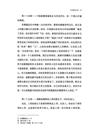 论倍望爱手册 53
第三十四章一一中保基督借童真女马利亚所生，是一个难以言喻
的奥秘。
若想、就这位中保做一充分的评价，需要的篇幅恐将过长，而且是
人的能力难以企及的事。试问，有谁能以恰如其分的词语解释"道成
了肉身，住在我们中间"①这一宣告，使我们信那位由圣灵从童贞女马
利亚所生的全能父上帝的独生子呢? "道成了肉身"的意思并非基督的
神性变成了肉体的性质，而是说神性披戴了我们的肉身。此处我们应
把"肉身"解作"人"，人的肉身部分被看作人的整体，正如经上所
说"凡有血气的，没有一个因行律法能在上帝面前称义"②，也就是
说，没有一个人能那样做。我们必须相信，基督所披戴的人性是完整
无缺的人性，只是这人性完全没有受罪的污染 p 也就是说，耶稣的人
性不是随情欲经性关系而来，那样的人性生来就常在罪里，只有重生
才能涤除罪。基督的人性是从童贞女而来，得来的条件是马利亚的信
心，而不是她的情欲。马利亚即便仅是为了让基督出生而破坏了自己
的贞洁，基督也就不是童贞女所生的了 g 若是那样，整个教会所信的
基督为童贞女马利亚所生便不是事实了，这是绝无可能的事。教会也
如同马利亚，每天都在生养主的肢体，自己却仍是童贞女。读者若有
意，可以读我就马利亚的贞洁性写给敬爱的沃鲁夏努大人的信。③
第三十五章一一耶稣基督既是上帝的独生子，同时也是人。
因此，上帝的独生子基督耶稣既是上帝，也是人。他是先于诸世
界的上帝，也是我们世界中的人。他是上帝，因为他是上帝的道，
1> ((约翰福音)) 1, 14
② 《罗马书)) 3, 20.
:ID 奥古斯丁书信集，第一百三十七封。
 