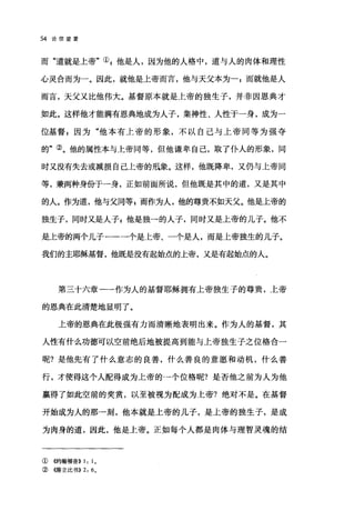 54 论信望爱
而"道就是上帝"叭他是人，因为他的人格中，道与人的肉体和理性
心灵合而为一。因此，就他是上帝而言，他与天父本为一;而就他是人
而言，天父又比他伟大。基督原本就是上帝的独生子，并非因恩典才
如此。这样他才能满有恩典地成为人子，集神性、人性于一身，成为一
位基督 F 因为"他本有上帝的形象，不以自己与上帝同等为强夺
的"②。他的属性本与上帝同等，但他谦卑自己，取了仆人的形象，同
时又没有失去或减损自己上帝的琅象。这样，他既降卑，又仍与上帝同
等，兼两种身份于一身，正如前面所说，但他既是其中的道，又是其中
的人。作为道，他与父同等 g 而作为人，他的尊贵不如天父。他是上帝的
独生子，同时又是人子z 他是独一的人子，同时又是上帝的儿子。他不
是t帝的两个儿子--一个是上帝、一个是人，而是上帝独生的儿子。
我们的主耶稣基督，他既是没有起始点的上帝，又是有起始点的人。
第三十六章一一作为人的基督耶稣拥有上帝独生子的尊贵，上帝
的恩典在此清楚地显明了。
上帝的恩典在此极强有力而清晰地表明出来。作为人的基督，其
人性有什么功德可以空前绝后地被提高到能与上帝独生子之位格合一
呢?是他先有了什么意志的良善，什么善良的意愿和动机，什么善
行，才使得这个人配得成为上帝的→个位格呢?是否他之前为人为他
赢得了如此空前的奖赏，以至被视为配成为上帝?绝对不是。在基督
开始成为人的那→刻，他本就是上帝的儿子，是上帝的独生子，是成
为肉身的道，因此，他是上帝。正如每个人都是肉体与理智灵魂的结
①(哟翰福音>>1: 10
②{僻立比书)) 2: 60
 